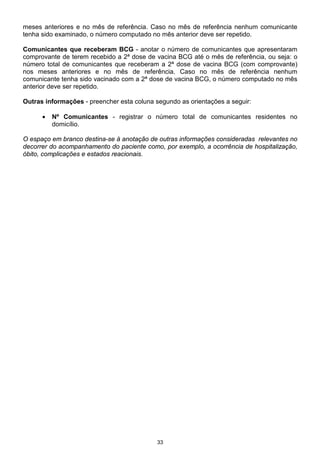 33
meses anteriores e no mês de referência. Caso no mês de referência nenhum comunicante
tenha sido examinado, o número computado no mês anterior deve ser repetido.
Comunicantes que receberam BCG - anotar o número de comunicantes que apresentaram
comprovante de terem recebido a 2ª dose de vacina BCG até o mês de referência, ou seja: o
número total de comunicantes que receberam a 2ª dose de vacina BCG (com comprovante)
nos meses anteriores e no mês de referência. Caso no mês de referência nenhum
comunicante tenha sido vacinado com a 2ª dose de vacina BCG, o número computado no mês
anterior deve ser repetido.
Outras informações - preencher esta coluna segundo as orientações a seguir:
• Nº Comunicantes - registrar o número total de comunicantes residentes no
domicílio.
O espaço em branco destina-se à anotação de outras informações consideradas relevantes no
decorrer do acompanhamento do paciente como, por exemplo, a ocorrência de hospitalização,
óbito, complicações e estados reacionais.
 