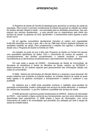 5
APRESENTAÇÃO
O Programa de Saúde da Família foi idealizado para aproximar os serviços de saúde da
população. Para cumprir o princípio constitucional do Estado de garantir ao cidadão seu direito
de receber atenção integral à saúde - com prioridade para as atividades preventivas, mas sem
prejuízo dos serviços assistenciais - e para permitir que os responsáveis pela oferta dos
serviços de saúde, os gestores do SUS, aprofundem o conhecimento sobre aqueles a quem
devem servir.
56 mil agentes comunitários devidamente treinados já visitam com regularidade
8.400.000 domicílios em todo o país. Até o fim de 1998 este número duplicará formando um
verdadeiro batalhão da saúde. Para complementar o trabalho dos agentes, o Ministério da
Saúde criou o Programa de Saúde na Família em 1994.
Um trabalho do porte do que é feito pelo Programa de Saúde na Família tem gerado
uma quantidade significativa de dados. Com o crescimento do número de equipes - e,
conseqüentemente, das famílias acompanhadas, o material recolhido e arquivado
manualmente já se demonstrava insuficiente para o aproveitamento dos dados coletados.
Por esta razão a equipe da COSAC - Coordenação de Saúde da Comunidade, da
Secretaria de Assistência à Saúde do Ministério da Saúde, solicitou ao DATASUS o
desenvolvimento de um sistema especial para gerenciamento das informações obtidas nas
visitas às comunidades.
O SIAB - Sistema de Informações de Atenção Básica é a resposta a essa demanda. Ele
produz relatórios que auxiliarão as próprias equipes, as unidades básicas de saúde às quais
estão ligadas e os gestores municipais a acompanharem o trabalho e avaliarem a sua
qualidade.
Os relatórios que o SIAB emite permitirão conhecer a realidade sócio-sanitária da
população acompanhada, avaliar a adequação dos serviços de saúde oferecidos - e readequá-
los, sempre que necessário - e, por fim, melhorar a qualidade dos serviços de saúde.
O SIAB aprofunda e aprimora pontos fundamentais do SIPACS - Sistema de Informação
do PACS - mas mantém a lógica central de seu funcionamento, que tem como referência uma
determinada base populacional. O SIAB amplia o leque de informações, com novos
instrumentos de coleta e de consolidação que permitirão sua utilização por toda a equipe de
saúde da unidade básica.
 