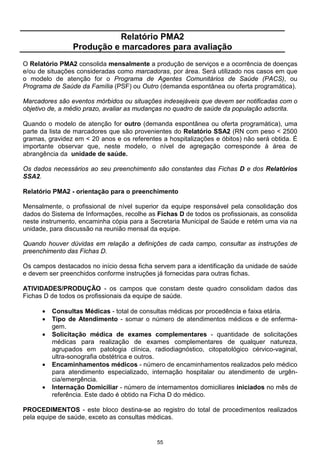 55
Relatório PMA2
Produção e marcadores para avaliação
O Relatório PMA2 consolida mensalmente a produção de serviços e a ocorrência de doenças
e/ou de situações consideradas como marcadoras, por área. Será utilizado nos casos em que
o modelo de atenção for o Programa de Agentes Comunitários de Saúde (PACS), ou
Programa de Saúde da Família (PSF) ou Outro (demanda espontânea ou oferta programática).
Marcadores são eventos mórbidos ou situações indesejáveis que devem ser notificadas com o
objetivo de, a médio prazo, avaliar as mudanças no quadro de saúde da população adscrita.
Quando o modelo de atenção for outro (demanda espontânea ou oferta programática), uma
parte da lista de marcadores que são provenientes do Relatório SSA2 (RN com peso < 2500
gramas, gravidez em < 20 anos e os referentes a hospitalizações e óbitos) não será obtida. É
importante observar que, neste modelo, o nível de agregação corresponde à área de
abrangência da unidade de saúde.
Os dados necessários ao seu preenchimento são constantes das Fichas D e dos Relatórios
SSA2.
Relatório PMA2 - orientação para o preenchimento
Mensalmente, o profissional de nível superior da equipe responsável pela consolidação dos
dados do Sistema de Informações, recolhe as Fichas D de todos os profissionais, as consolida
neste instrumento, encaminha cópia para a Secretaria Municipal de Saúde e retém uma via na
unidade, para discussão na reunião mensal da equipe.
Quando houver dúvidas em relação a definições de cada campo, consultar as instruções de
preenchimento das Fichas D.
Os campos destacados no início dessa ficha servem para a identificação da unidade de saúde
e devem ser preenchidos conforme instruções já fornecidas para outras fichas.
ATIVIDADES/PRODUÇÃO - os campos que constam deste quadro consolidam dados das
Fichas D de todos os profissionais da equipe de saúde.
• Consultas Médicas - total de consultas médicas por procedência e faixa etária.
• Tipo de Atendimento - somar o número de atendimentos médicos e de enferma-
gem.
• Solicitação médica de exames complementares - quantidade de solicitações
médicas para realização de exames complementares de qualquer natureza,
agrupados em patologia clínica, radiodiagnóstico, citopatológico cérvico-vaginal,
ultra-sonografia obstétrica e outros.
• Encaminhamentos médicos - número de encaminhamentos realizados pelo médico
para atendimento especializado, internação hospitalar ou atendimento de urgên-
cia/emergência.
• Internação Domiciliar - número de internamentos domiciliares iniciados no mês de
referência. Este dado é obtido na Ficha D do médico.
PROCEDIMENTOS - este bloco destina-se ao registro do total de procedimentos realizados
pela equipe de saúde, exceto as consultas médicas.
 