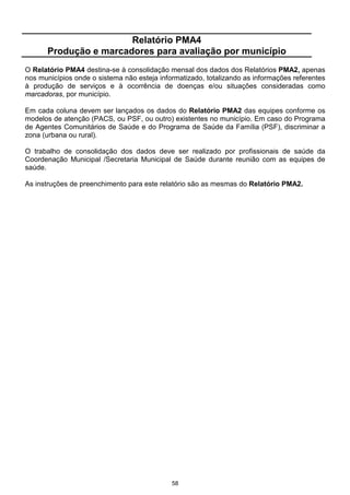 58
Relatório PMA4
Produção e marcadores para avaliação por município
O Relatório PMA4 destina-se à consolidação mensal dos dados dos Relatórios PMA2, apenas
nos municípios onde o sistema não esteja informatizado, totalizando as informações referentes
à produção de serviços e à ocorrência de doenças e/ou situações consideradas como
marcadoras, por município.
Em cada coluna devem ser lançados os dados do Relatório PMA2 das equipes conforme os
modelos de atenção (PACS, ou PSF, ou outro) existentes no município. Em caso do Programa
de Agentes Comunitários de Saúde e do Programa de Saúde da Família (PSF), discriminar a
zona (urbana ou rural).
O trabalho de consolidação dos dados deve ser realizado por profissionais de saúde da
Coordenação Municipal /Secretaria Municipal de Saúde durante reunião com as equipes de
saúde.
As instruções de preenchimento para este relatório são as mesmas do Relatório PMA2.
 
