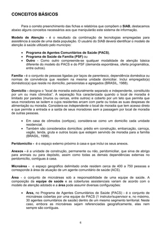 6
CONCEITOS BÁSICOS
Para o correto preenchimento das fichas e relatórios que compõem o SIAB, destacamos
abaixo alguns conceitos necessários aos que manipularão este sistema de informação.
Modelo de Atenção - é o resultado da combinação de tecnologias empregadas para
assistência à saúde de uma dada população. O usuário do SIAB deverá identificar o modelo de
atenção à saúde utilizado pelo município:
• Programa de Agentes Comunitários de Saúde (PACS),
• Programa de Saúde da Família (PSF) ou
• Outro - Como outro compreende-se qualquer modalidade de atenção básica
diferente do modelo do PACS e do PSF (demanda espontânea, oferta programática,
entre outros).
Família - é o conjunto de pessoas ligadas por laços de parentesco, dependência doméstica ou
normas de convivência que residem na mesma unidade domiciliar. Inclui empregado(a)
doméstico(a) que reside no domicílio, pensionistas e agregados (BRASIL, 1988).
Domicílio - designa o “local de moradia estruturalmente separado e independente, constituído
por um ou mais cômodos”. A separação fica caracterizada quando o local de moradia é
limitado por paredes (muros ou cercas, entre outros) e coberto por um teto que permita que
seus moradores se isolem e cujos residentes arcam com parte ou todas as suas despesas de
alimentação ou moradia. Considera-se independente o local de moradia que tem acesso direto
e que permite a entrada e a saída de seus moradores sem a passagem por local de moradia
de outras pessoas.
• Em casa de cômodos (cortiços), considera-se como um domicílio cada unidade
residencial.
• Também são considerados domicílios: prédio em construção, embarcação, carroça,
vagão, tenda, gruta e outros locais que estejam servindo de moradia para a família
(BRASIL, 1998).
Peridomicílio - é o espaço externo próximo à casa e que inclui os seus anexos.
Anexos - é a unidade de construção, permanente ou não, peridomiciliar, que sirva de abrigo
para animais ou para depósito, assim como todas as demais dependências externas no
peridomicílio, contíguas à casa.
Microárea - o espaço geográfico delimitado onde residem cerca de 400 a 750 pessoas e
corresponde à área de atuação de um agente comunitário de saúde (ACS).
Área - o conjunto de microáreas sob a responsabilidade de uma equipe de saúde. A
composição da equipe de saúde e as coberturas assistenciais variam de acordo com o
modelo de atenção adotado e a área pode assumir diversas configurações:
• Área, no Programa de Agentes Comunitários de Saúde (PACS) - é o conjunto de
microáreas cobertas por uma equipe do PACS (1 instrutor/supervisor e, no máximo,
30 agentes comunitários de saúde) dentro de um mesmo segmento territorial. Neste
caso, embora as microáreas sejam referenciadas geograficamente, elas nem
sempre são contíguas.
 