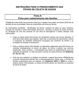 •   0XQLFtSLR FRP R 6,$% LQIRUPDWL]DGR: ao cadastrar a equipe é necessário registrar
          a informação sobre o modelo de atenção no campo correspondente.
      •   0XQLFtSLR FRP R 6,$% DLQGD QmRLQIRUPDWL]DGR: mensalmente a Secretaria
          Municipal de Saúde deve consolidar os dados das diversas áreas nos relatórios
          66$ H 30$, discriminando-as segundo o modelo de atenção e a zona (urbana e
          rural) para análises posteriores, e enviar estes relatórios para a Secretaria Estadual
          de Saúde (regional de saúde ou nível central), responsável pela digitação.

,GHQWLILFDU D 8QLGDGH GH 6D~GH D TXDO HVWi YLQFXODGD D HTXLSH GH VD~GH, registrando o
código utilizado no Sistema de Informações Ambulatoriais - SIA/SUS. No 3URJUDPD GH 6D~GH
GD )DPtOLD e em RXWURV modelos de atenção, a unidade a ser registrada é a de atuação da
equipe de saúde. No 3URJUDPD GH $JHQWHV RPXQLWiULRV GH 6D~GH, deve-se registrar a
unidade de referência na qual estão cadastrados os agentes comunitários e o
instrutor/supervisor.

'HILQLU DV PLFURiUHDV de atuação dos agentes comunitários de saúde e atribuir códigos
seqüenciais com dois algarismos para cada uma delas, dentro de cada área.

DGDVWUDU DV IDPtOLDV GH FDGD PLFURiUHD e atribuir a cada uma delas, códigos seqüenciais
com três algarismos, dentro de cada microárea.

,167580(1726
O 6,$% é um sistema idealizado para DJUHJDU e para SURFHVVDU as informações sobre a
população visitada.
Estas informações são UHFROKLGDV HP ILFKas de cadastramento e de acompanhamento e
DQDOLVDGDV D SDUWLU GRV UHODWyULRV de consolidação dos dados.

6mR LQVWUXPHQWRV GH FROHWD GH GDGRV

  •   cadastramento das famílias - )LFKD $;
  •   acompanhamento de gestantes - )LFKD %*(6;
  •   acompanhamento de hipertensos - )LFKD %+$;
  •   acompanhamento de diabéticos - )LFKD %',$;
  •   acompanhamento de pacientes com tuberculose - )LFKD %7%;
  •   acompanhamento de pacientes com hanseníase - )LFKD %+$1;
  •   acompanhamento de crianças - )LFKD  (Cartão da Criança);
  •   registro de atividades, procedimentos e notificações - )LFKD '

6mR LQVWUXPHQWRV GH FRQVROLGDomR GRV GDGRV

  •   relatórios de consolidado anual das famílias cadastradas - 5HODWyULRV $, $, $ e $;
  •   relatório de situação de saúde e acompanhamento das famílias - 5HODWyULR 66$ H
      66$;
  •   relatórios de produção e marcadores para avaliação - 5HODWyULR 30$ H 30$

2V Q~PHURV    H  QRV UHODWyULRV LQGLFDP RV QtYHLV GH DJUHJDomR FRUUHVSRQGHQWHV
PLFURiUHD  