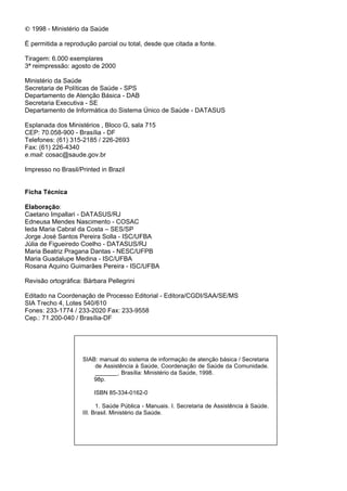 ‹ 1998 - Ministério da Saúde

É permitida a reprodução parcial ou total, desde que citada a fonte.

Tiragem: 6.000 exemplares
3ª reimpressão: agosto de 2000

Ministério da Saúde
Secretaria de Políticas de Saúde - SPS
Departamento de Atenção Básica - DAB
Secretaria Executiva - SE
Departamento de Informática do Sistema Único de Saúde - DATASUS

Esplanada dos Ministérios , Bloco G, sala 715
CEP: 70.058-900 - Brasília - DF
Telefones: (61) 315-2185 / 226-2693
Fax: (61) 226-4340
HPDLO: cosac@saude.gov.br

Impresso no Brasil/Printed in Brazil


)LFKD 7pFQLFD

(ODERUDomR:
Caetano Impallari - DATASUS/RJ
Edneusa Mendes Nascimento - COSAC
Ieda Maria Cabral da Costa – SES/SP
Jorge José Santos Pereira Solla - ISC/UFBA
Júlia de Figueiredo Coelho - DATASUS/RJ
Maria Beatriz Pragana Dantas - NESC/UFPB
Maria Guadalupe Medina - ISC/UFBA
Rosana Aquino Guimarães Pereira - ISC/UFBA

Revisão ortográfica: Bárbara Pellegrini

Editado na Coordenação de Processo Editorial - Editora/CGDI/SAA/SE/MS
SIA Trecho 4, Lotes 540/610
Fones: 233-1774 / 233-2020 Fax: 233-9558
Cep.: 71.200-040 / Brasília-DF




                    SIAB: manual do sistema de informação de atenção básica / Secretaria
                        de Assistência à Saúde, Coordenação de Saúde da Comunidade.
                        _______. Brasília: Ministério da Saúde, 1998.
                        98p.

                        ISBN 85-334-0162-0

                          1. Saúde Pública - Manuais. I. Secretaria de Assistência à Saúde.
                    III. Brasil. Ministério da Saúde.
 