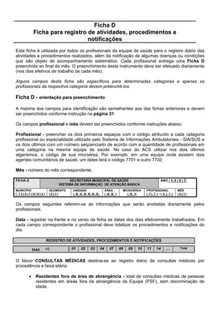 )LFKD $ YHUVR SDUWH   RULHQWDomR SDUD R SUHHQFKLPHQWR

$OJXpP GD IDPtOLD SRVVXL 3ODQR GH 6D~GH  escreva sim ou não de acordo com a resposta.
Considere como plano de saúde qualquer seguro para assistência médica privativa de qualquer
tipo (hospitalizações, consultas, exames laboratoriais etc.), pago pela família ou por outro
(empregador de algum membro da família, parentes etc.).

1~PHUR GH SHVVRDV FREHUWDV SRU 3ODQR GH 6D~GH - registrar o número de indivíduos com
direito a assistência por seguro-saúde. Quando na família existirem pessoas associadas a
planos de saúde diferentes, registre o total de pessoas cobertas por todos os planos.

1RPH GR 3ODQR GH 6D~GH - anotar o nome da empresa de seguro-saúde. Quando na família
existirem pessoas associadas a plano de saúde diferentes, registre o nome daquele que cobre
o maior número de indivíduos.

(P RXWUDV LQIRUPDo}HV SRGHUi VHU DVVLQDODGD PDLV GH XPD DOWHUQDWLYD UHIHULGD SHOD IDPtOLD

(P FDVR GH GRHQoD SURFXUD  marcar um ; nos itens referidos pela família:

          •   hospital - unidade de saúde que realiza internação (inclui unidades mistas);
          •   unidade de saúde - postos e centros de saúde (unidades que não fazem
              internação);
          •   benzedeira;
          •   farmácia;
          •   outros - especificar.

0HLRV GH FRPXQLFDomR TXH PDLV XWLOL]D  marcar um ; nos itens referidos pela família:

          •   rádio;
          •   televisão;
          •   outros - especificar.

3DUWLFLSD GH JUXSRV FRPXQLWiULRV  marcar um ; nos itens referidos pela família:

          •   cooperativa;
          •   grupo religioso;
          •   associações - associações de bairro, de moradores, de mães, de trabalhadores;
              comunidades de base e sindicatos.
          •   outros - especificar.

0HLRV GH WUDQVSRUWH TXH PDLV XWLOL]D  marcar um ; nos itens referidos pela família:

          •   ônibus;
          •   caminhão;
          •   carro;
          •   carroça;
          •   outros - especificar.

2EVHUYDomR  Este campo destina-se ao registro de outras informações que o ACS considerar
importante.
 