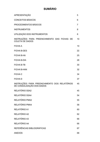 680È5,2

APRESENTAÇÃO                                   5

CONCEITOS BÁSICOS                              6

PROCEDIMENTOS BÁSICOS                          7

INSTRUMENTOS                                   8

UTILIZAÇÃO DOS INSTRUMENTOS                    8

INSTRUÇÕES PARA PREENCHIMENTO DAS FICHAS DE    10
COLETA DE DADOS

FICHA A                                        10

FICHA B-GES                                    22

FICHA B-HA                                     25

FICHA B-DIA                                    28

FICHA B-TB                                     30

FICHA B-HAN                                    32

FICHA C                                        34

FICHA D                                        37

INSTRUÇÕES PARA PREENCHIMENTO DOS RELATÓRIOS   45
DE CONSOLIDAÇÃO DOS DADOS

RELATÓRIO SSA2                                 45

RELATÓRIO SSA4                                 54

RELATÓRIO PMA2                                 55

RELATÓRIO PMA4                                 58

RELATÓRIO A1                                   60

RELATÓRIO A2                                   62

RELATÓRIO A3                                   66

RELATÓRIO A4                                   66

REFERÊNCIAS BIBLIOGRÁFICAS                     67

ANEXOS                                         68
 
