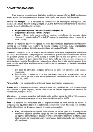 21(,726 %È6,26

      Para o correto preenchimento das fichas e relatórios que compõem o 6,$%, destacamos
abaixo alguns conceitos necessários aos que manipularão este sistema de informação.

0RGHOR GH $WHQomR - é o resultado da combinação de tecnologias empregadas para
assistência à saúde de uma dada população. O usuário do SIAB deverá identificar o modelo de
atenção à saúde utilizado pelo município:

      •   3URJUDPD GH $JHQWHV RPXQLWiULRV GH 6D~GH 3$6 