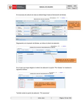 MINEDU – OFIN
                                        MANUAL DE USUARIO
                                                                                             Fecha: 31-ago-10




En el proceso de cálculo de notas se deberá llegar hasta la Generación de libretas




                                                                                                Este proceso debe ser
                                                                                                completado para que
                                                                                                se      pueda   tener
                                                                                                acceso a seleccionar
                                                                                                el periodo.




Regresando a la impresión de libretas, se indica el criterio de selección.




                                                                         Seleccione uno de los 3 criterios y
                                                                         pulse “Generar archivo de impresión”




En el caso que haya elegido el criterio de selección la opción “Por Grados” le mostrara la
siguiente ventana:




                                Puede seleccionar un grado o varios y
                                luego pulse la opción “Generar archivo
                                de impresión”




También existe la opción de selección “Por secciones”


                                     OFIN -2010                               Página 133 de 158
 