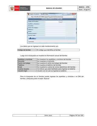 MINEDU – OFIN
                                        MANUAL DE USUARIO
                                                                                     Fecha: 31-ago-10




   Los datos que se ingresan en este mantenimiento son

Código de familiar        El código que identifica al familiar


   Luego de la búsqueda se muestra la información actual del familiar.

Apellidos y nombres       Se muestran los apellidos y nombres del familiar
Domicilio                 Se muestran el domicilio
Centro de trabajo         Se muestra el centro de trabajo del familiar.
Teléfono                  Se muestra el teléfono del familiar
Email                     Se muestra la cuenta de correo electrónico del familiar,
Cuenta Usuario            Va indicar que está habilitado para ingresar al sistema
Usuario login             Usuario con el cual va ingresar al sistema


   Para la búsqueda de un familiar puede ingresar los apellidos y nombres o el DNI del
   familiar y después pulse el botón “Buscar”




                                     OFIN -2010                          Página 147 de 158
 