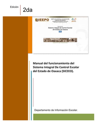 Manual	
  del	
  funcionamiento	
  del	
  
Sistema	
  Integral	
  De	
  Control	
  Escolar	
  
del	
  Estado	
  de	
  Oaxaca	
  (SICEEO).	
  
Departamento de Información Escolar.
Edición
2da
 