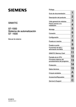 Sistema de automatización
S7 - 1500
___________________
___________________
___________________
___________________
___________________
___________________
___________________
___________________
___________________
___________________
___________________
___________________
___________________
___________________
___________________
___________________
___________________
___________________
___________________
SIMATIC
S7-1500
Sistema de automatización
S7 -1500
Manual de sistema
01/2013
A5E03461184-01
Prólogo
Guía de documentación 1
Descripción del producto 2
Vista general de módulos 3
Pasos previos a la
instalación 4
Montaje 5
Conexión 6
Configuración 7
Puesta en marcha 8
Puesta a punto 9
Funciones de test y
eliminación de fallos 10
SIMATIC Memory Card 11
Pantalla de la CPU 12
Principios básicos del
procesamiento del programa 13
Protección 14
Datos técnicos 15
Croquis acotados A
Accesorios/Repuestos B
Service  Support C
 