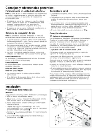 10
Consejos y advertencias generales
Funcionamiento en salida de aire al exterior
Nota: La salida de aire no debe transmitirse ni a una chimenea
de humos o gases de escape en servicio ni a un hueco que
sirva como ventilación de los recintos de instalación de
equipos calefactores.
■ Si la salida de aire se va a evacuar en una chimenea de
humos o gases de escape que no está en servicio, será
necesario contar previamente con la aprobación
correspondiente del técnico competente de la zona.
■ Si la salida de aire se evacua mediante la pared exterior, se
deberá utilizar un pasamuros telescópico.
Conducto de evacuación del aire
Nota: La garantía del fabricante del aparato no cubre las
reclamaciones que se atribuyan al segmento de conductos.
■ El aparato alcanza su potencia óptima con un conducto de
salida de aire rectilíneo y corto y con un diámetro grande de
conducto en la medida de lo posible.
■ Con conductos de salida de aire largos y rugosos, muchos
codos de tubo o diámetros de tubo de un tamaño inferior a
150 mm no se consigue la capacidad de aspiración óptima y
los ruidos del ventilador serán mayores.
■ Los tubos o mangueras para el tendido del conducto de
salida del aire deben estar fabricados con material ignífugo.
Conductos cilíndricos
Se recomienda un diámetro interior de 150 mm; el diámetro
mínimo es de 120 mm en todo caso.
Conductos planos
La sección interior debe corresponder al diámetro de los
conductos cilíndricos.
Ø 150 mm aprox. 177 cm2
Ø 120 mm aprox. 113 cm2
■ Los conductos planos no deben presentar desvíos
pronunciados.
■ Si los diámetros de conducto difieren de lo anteriormente
mencionado, utilizar tiras obturadoras.
Comprobar la pared
■ La pared debe ser plana, vertical y tener suficiente capacidad
de carga.
■ La profundidad de los taladros debe ser equivalente a la
longitud de los tornillos. Los tacos deben quedar bien
sujetos.
■ Los tornillos y tacos suministrados son apropiados para
mampostería sólida. Para otro tipo de construcciones (p. ej.,
placas de yeso, hormigón celular, ladrillos Poroton) se
deberán utilizar medios de fijación apropiados.
■ El peso máximo de la campana extractora es de 40 kg.
Conexión eléctrica
: ¡Peligro de descarga eléctrica!
Las piezas internas del aparato pueden tener bordes afilados.
El cable de conexión podría resultar dañado. No doblar ni
aprisionar el cable de conexión durante la instalación.
Los datos de conexión necesarios figuran en la etiqueta de
características ubicada en el interior del aparato (para ello,
desmontar el filtro de metal antigrasa).
Longitud del cable de conexión: aprox. 1,30 m
Este aparato cumple con las disposiciones en materia de
supresión de interferencias de la CE.
Este aparato solo podrá conectarse a una toma de corriente
con toma a tierra con instalación reglamentaria.
Colocar la toma de corriente con toma a tierra en la medida de
lo posible dentro del revestimiento de la chimenea.
■ La toma de corriente con toma a tierra debe estar conectada
mediante un circuito dedicado.
■ Si la toma de corriente con toma a tierra no queda accesible
una vez finalizada la instalación del aparato, debe disponerse
un dispositivo de separación como conexión fija.
Para una conexión fija necesaria debe estar disponible en la
instalación un dispositivo de separación omnipolar (disyuntor,
fusibles y contactor) con una abertura de contacto de por lo
menos 3 mm. Encomendar la ejecución de la conexión fija
exclusivamente a personal electrotécnico.
Instalación
Preparativos de la instalación
¡Atención!
Asegurarse de que no haya cables eléctricos o tuberías de gas
o agua en el área donde se va a taladrar.
1. Dibujar en la pared una línea central vertical desde el techo
hasta el borde inferior de la campana extractora.
2. Marcar las posiciones para los tornillos y el contorno de la
zona de enganche.
3. Taladrar orificios con un diámetro de 8 mm y una
profundidad de 80 mm e introducir los tacos de manera que
queden enrasados con la pared. ¨
4. Atornillar la escuadra de sujeción para el revestimiento de la
campana. ©
5. Enroscar 2 tornillos de fijación con arandelas hasta que
queden aprox. 5 mm. ª
 