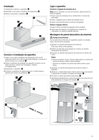 19
Quando o exaustor está ligado, retira o ar
ambiente à cozinha e aos espaços
adjacentes - sem ar suficiente é criada uma
pressão negativa. Os gases tóxicos da
chaminé ou da conduta de extração voltam
a ser aspirados para os espaços de
habitação.
■ Por isso, tem que existir sempre a
reposição de ar fresco suficiente no local
da instalação.
■ Uma caixa de entrada/exaustão de ar, só
por si, não garante a manutenção do valor
limite.
O funcionamento sem perigos só é possível
se a pressão negativa no local da
instalação do fogão não ultrapassar os 4
Pa (0,04 mbar). Isto pode ser conseguido
se o ar necessário para a combustão puder
ser reposto através de aberturas que não
fechem (p. ex. portas, janelas), em ligação
com uma caixa de entrada/exaustão de ar,
que permitam uma circulação de ar
suficiente para a combustão.
Consulte sempre a entidade responsável
para avaliar a interligação da ventilação de
toda a casa e sugerir as medidas
adequadas de ventilação.
Se o exaustor funcionar exclusivamente em
circulação de ar, não existe qualquer
limitação na sua utilização.
Perigo de vida!
Os gases de combustão aspirados podem
levar a intoxicação. No caso de instalação
de um ventilador com saída para chaminé,
é necessário prever um circuito de
segurança na alimentação de corrente da
cobertura de exaustão.
Perigo de incêndio!
A gordura acumulada no filtro pode
incendiar-se. É necessário manter as
distâncias de segurança indicadas para
evitar uma acumulação de calor. Observe
as especificações sobre a sua placa de
cozinhar. No caso de utilização simultânea
de bicos elétricos e a gás, aplica-se a
maior distância indicada.
O aparelho pode ser instalado apenas com
uma das faces diretamente junto a um
armário superior ou a uma parede. A
distância mínima em relação à parede ou a
um armário superior deve ser, no mínimo,
de 50 mm.
Perigo de ferimentos!
■ Os componentes interiores do aparelho
podem ter arestas vivas. Use luvas de
proteção.
Perigo de ferimentos!
■ O aparelho pode cair se não estiver
corretamente fixado à parede. Todos os
elementos de fixação têm de ser
montados de forma fixa e segura.
Perigo de ferimentos!
■ O aparelho é pesado. São necessárias
2 pessoas para transportar o aparelho.
Utilizar apenas meios auxiliares
apropriados.
Perigo de choque elétrico!
Os componentes interiores do aparelho
podem ter arestas vivas. O cabo de ligação
pode ficar danificado. Não dobrar nem
entalar o cabo elétrico durante a instalação.
Perigo de asfixia!
O material de embalagem é perigoso para
as crianças. Nunca deixe as crianças
brincarem com o material de embalagem.
 