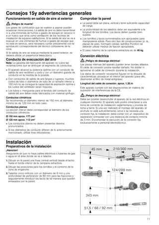 11
Consejos 15y advertencias generales
Funcionamiento en salida de aire al exterior
: ¡Peligro de muerte!
Los gases de combustión que se vuelven a aspirar pueden
ocasionar intoxicaciones. La salida de aire no debe transmitirse
ni a una chimenea de humos o gases de escape en servicio ni
a un hueco que sirva como ventilación de los recintos de
instalación de equipos calefactores. Si la salida de aire se va a
evacuar en una chimenea de humos o gases de escape que
no está en servicio, será necesario contar previamente con la
aprobación correspondiente del técnico competente de la
zona.
Si la salida de aire se evacua mediante la pared exterior, se
deberá utilizar un pasamuros telescópico.
Conducto de evacuación del aire
Nota: La garantía del fabricante del aparato no cubre las
reclamaciones que se atribuyan al segmento de conductos.
■ El aparato alcanza su potencia óptima con un conducto de
salida de aire rectilíneo y corto y con un diámetro grande de
conducto en la medida de lo posible.
■ Con conductos de salida de aire largos y rugosos, muchos
codos de tubo o diámetros de tubo de un tamaño inferior a
150 mm no se consigue la capacidad de aspiración óptima y
los ruidos del ventilador serán mayores.
■ Los tubos o mangueras para el tendido del conducto de
salida del aire deben estar fabricados con material ignífugo.
Conductos cilíndricos
Se recomienda un diámetro interior de 150 mm; el diámetro
mínimo es de 120 mm en todo caso.
Conductos planos
La sección interior debe corresponder al diámetro de los
conductos cilíndricos.
Ø 150 mm aprox. 177 cm2
Ø 120 mm aprox. 113 cm2
■ Los conductos planos no deben presentar desvíos
pronunciados.
■ Si los diámetros de conducto difieren de lo anteriormente
mencionado, utilizar tiras obturadoras.
Comprobar la pared
■ La pared debe ser plana, vertical y tener suficiente capacidad
de carga.
■ La profundidad de los taladros debe ser equivalente a la
longitud de los tornillos. Los tacos deben quedar bien
sujetos.
■ Los tornillos y tacos suministrados son apropiados para
mampostería sólida. Para otro tipo de construcciones (p. ej.,
placas de yeso, hormigón celular, ladrillos Poroton) se
deberán utilizar medios de fijación apropiados.
■ El peso máximo de la campana extractora es de 40 kg.
Conexión eléctrica
: ¡Peligro de descarga eléctrica!
Las piezas internas del aparato pueden tener bordes afilados.
El cable de conexión podría resultar dañado. No doblar ni
aprisionar el cable de conexión durante la instalación.
Los datos de conexión necesarios figuran en la etiqueta de
características ubicada en el interior del aparato (para ello,
desmontar el filtro de metal antigrasa).
Longitud del cable de conexión: aprox. 1,30 m
Este aparato cumple con las disposiciones en materia de
supresión de interferencias de la CE.
: ¡Peligro de descarga eléctrica!
Debe ser posible desenchufar el aparato de la red eléctrica en
cualquier momento. El aparato solo podrá conectarse a una
toma de corriente de instalación reglamentaria y provista de
toma a tierra. Si una vez realizado el montaje del aparato, el
enchufe no está suficientemente cerca o se necesita una
conexión fija, la instalación debe contar con un dispositivo de
separación omnipolar con una distancia de contacto mínima
de 3 mm. Encomendar la ejecución de la conexión fija
exclusivamente a personal electrotécnico.
Instalación
Preparativos de la instalación
¡Atención!
Asegurarse de que no haya cables eléctricos o tuberías de gas
o agua en el área donde se va a taladrar.
1. Dibujar en la pared una línea central vertical desde el techo
hasta el borde inferior de la campana extractora.
2. Dibujar las posiciones para los tornillos y el contorno de la
zona de enganche.
3. Taladrar cinco orificios con un diámetro de 8 mm y una
profundidad de perforación de 80 mm para las fijaciones y
seguidamente introducir los tacos de tal manera que queden
enrasados con la pared.
 