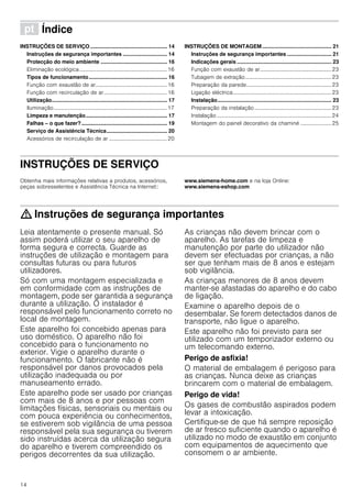 14
ì Índice[pt]Instruçõesdeutilizaçãoemontagem
INSTRUÇÕES DE SERVIÇO .................................................... 14
Instruções de segurança importantes .............................. 14
Protecção do meio ambiente ............................................. 16
Eliminação ecológica.................................................................16
Tipos de funcionamento..................................................... 16
Função com exaustão de ar.....................................................16
Função com recirculação de ar...............................................16
Utilização.............................................................................. 17
Iluminação....................................................................................17
Limpeza e manutenção....................................................... 17
Falhas – o que fazer?.......................................................... 19
Serviço de Assistência Técnica......................................... 20
Acessórios de recirculação de ar ...........................................20
INSTRUÇÕES DE MONTAGEM............................................... 21
Instruções de segurança importantes .............................. 21
Indicações gerais ................................................................ 23
Função com exaustão de ar.....................................................23
Tubagem de extração................................................................23
Preparação da parede...............................................................23
Ligação eléctrica.........................................................................23
Instalação............................................................................. 23
Preparação da instalação .........................................................23
Instalação .....................................................................................24
Montagem do painel decorativo da chaminé ....................... 25
INSTRUÇÕES DE SERVIÇO
Produktinfo
Obtenha mais informações relativas a produtos, acessórios,
peças sobresselentes e Assistência Técnica na Internet::
www.siemens-home.com e na loja Online:
www.siemens-eshop.com
: Instruções de segurança importantes
Leia atentamente o presente manual. Só
assim poderá utilizar o seu aparelho de
forma segura e correcta. Guarde as
instruções de utilização e montagem para
consultas futuras ou para futuros
utilizadores.
Só com uma montagem especializada e
em conformidade com as instruções de
montagem, pode ser garantida a segurança
durante a utilização. O instalador é
responsável pelo funcionamento correto no
local de montagem.
Este aparelho foi concebido apenas para
uso doméstico. O aparelho não foi
concebido para o funcionamento no
exterior. Vigie o aparelho durante o
funcionamento. O fabricante não é
responsável por danos provocados pela
utilização inadequada ou por
manuseamento errado.
Este aparelho pode ser usado por crianças
com mais de 8 anos e por pessoas com
limitações físicas, sensoriais ou mentais ou
com pouca experiência ou conhecimentos,
se estiverem sob vigilância de uma pessoa
responsável pela sua segurança ou tiverem
sido instruídas acerca da utilização segura
do aparelho e tiverem compreendido os
perigos decorrentes da sua utilização.
As crianças não devem brincar com o
aparelho. As tarefas de limpeza e
manutenção por parte do utilizador não
devem ser efectuadas por crianças, a não
ser que tenham mais de 8 anos e estejam
sob vigilância.
As crianças menores de 8 anos devem
manter-se afastadas do aparelho e do cabo
de ligação.
Examine o aparelho depois de o
desembalar. Se forem detectados danos de
transporte, não ligue o aparelho.
Este aparelho não foi previsto para ser
utilizado com um temporizador externo ou
um telecomando externo.
Perigo de asfixia!
O material de embalagem é perigoso para
as crianças. Nunca deixe as crianças
brincarem com o material de embalagem.
Perigo de vida!
Os gases de combustão aspirados podem
levar a intoxicação.
Certifique-se de que há sempre reposição
de ar fresco suficiente quando o aparelho é
utilizado no modo de exaustão em conjunto
com equipamentos de aquecimento que
consomem o ar ambiente.
 