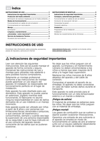2
Û Índice[es]Instruccionesdeusoymontaje
INSTRUCCIONES DE USO ........................................................ 2
Indicaciones de seguridad importantes.............................. 2
Protección del medio ambiente ........................................... 4
Eliminación de residuos respetuosa con el medio ambiente ..4
Modos de funcionamiento.................................................... 4
Funcionamiento en salida de aire al exterior ...........................4
Funcionamiento en recirculación................................................4
Manejo.................................................................................... 5
Iluminación ......................................................................................5
Limpieza y mantenimiento ................................................... 5
¿Anomalías - como reaccionar?.......................................... 7
Servicio de Asistencia Técnica............................................ 8
Accesorio de recirculación ..........................................................8
INSTRUCCIONES DE MONTAJE............................................... 9
Indicaciones de seguridad importantes.............................. 9
Consejos y advertencias generales .................................. 11
Funcionamiento en salida de aire al exterior ........................ 11
Conducto de evacuación del aire ...........................................11
Comprobar la pared...................................................................11
Conexión eléctrica......................................................................11
Instalación............................................................................ 11
Preparativos de la instalación ..................................................11
Instalación ....................................................................................12
Montar los revestimientos de la chimenea............................13
INSTRUCCIONES DE USO
Produktinfo
Encontrará más información sobre productos, accesorios,
piezas de repuesto y servicios en internet:
www.siemens-home.com y también en la tienda online:
www.siemens-eshop.com
: Indicaciones de seguridad importantes
Leer con atención las siguientes
instrucciones. Solo así se puede manejar el
aparato de forma correcta y segura.
Conservar las instrucciones de uso y
montaje para utilizarlas más adelante o
para posibles futuros compradores.
Solamente un montaje profesional
conforme a las instrucciones de montaje
puede garantizar un uso seguro del
aparato. El instalador es responsable del
funcionamiento perfecto en el lugar de
instalación.
Este aparato ha sido diseñado para uso
doméstico. Este aparato no puede usarse
en exteriores. Vigilarlo mientras está
funcionando. El fabricante no asume
ninguna responsabilidad en caso de daños
derivados de un uso indebido o un manejo
incorrecto.
Este aparato puede ser utilizado por niños
a partir de 8 años y por personas con
limitaciones físicas, sensoriales o psíquicas,
o que carezcan de experiencia y
conocimientos, siempre y cuando sea bajo
la supervisión de una persona responsable
de su seguridad o que le haya instruido en
el uso correcto del aparato siendo
consciente de los daños que se pudieran
ocasionar.
No dejar que los niños jueguen con el
aparato. La limpieza y el mantenimiento
rutinario no deben encomendarse a los
niños a menos que sean mayores de 8
años y lo hagan bajo supervisión.
Mantener los niños menores de 8 años
alejados del aparato y del cable de
conexión.
Comprobar el aparato al sacarlo de su
embalaje. El aparato no debe conectarse
en caso de haber sufrido daños durante el
transporte.
Este aparato no está previsto para el
funcionamiento con un reloj temporizador
externo o un mando a distancia.
¡Peligro de asfixia!
El material de embalaje es peligroso para
los niños. No dejar que los niños jueguen
con el material de embalaje.
¡Peligro mortal!
Los gases de combustión que se vuelven a
aspirar pueden ocasionar intoxicaciones.
Garantice una entrada de aire suficiente si
el aparato se emplea en modo de
funcionamiento en salida de aire al exterior
junto con un equipo calefactor dependiente
del aire del recinto de instalación.
 