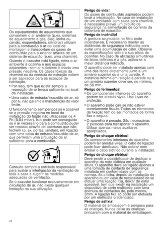 22
Os equipamentos de aquecimento que
consomem o ar ambiente (p.ex. sistemas
de aquecimento a gás, óleo, lenha ou
carvão, esquentadores, cilindros) utilizam
para a combustão o ar do local de
montagem e transportam os gases de
combustão para o exterior através de um
sistema de exaustão (p.ex. uma chaminé).
Quando o exaustor está ligado, retira o ar
ambiente à cozinha e aos espaços
adjacentes - sem ar suficiente é criada uma
pressão negativa. Os gases tóxicos da
chaminé ou da conduta de extração voltam
a ser aspirados para os espaços de
habitação.
■ Por isso, tem que existir sempre a
reposição de ar fresco suficiente no local
da instalação.
■ Uma caixa de entrada/exaustão de ar, só
por si, não garante a manutenção do valor
limite.
O funcionamento sem perigos só é possível
se a pressão negativa no local da
instalação do fogão não ultrapassar os 4
Pa (0,04 mbar). Isto pode ser conseguido
se o ar necessário para a combustão puder
ser reposto através de aberturas que não
fechem (p. ex. portas, janelas), em ligação
com uma caixa de entrada/exaustão de ar,
que permitam uma circulação de ar
suficiente para a combustão.
Consulte sempre a entidade responsável
para avaliar a interligação da ventilação de
toda a casa e sugerir as medidas
adequadas de ventilação.
Se o exaustor funcionar exclusivamente em
circulação de ar, não existe qualquer
limitação na sua utilização.
Perigo de vida!
Os gases de combustão aspirados podem
levar a intoxicação. No caso de instalação
de um ventilador com saída para chaminé,
é necessário prever um circuito de
segurança na alimentação de corrente da
cobertura de exaustão.
Perigo de incêndio!
A gordura acumulada no filtro pode
incendiar-se. É necessário manter as
distâncias de segurança indicadas para
evitar uma acumulação de calor. Observe
as especificações sobre a sua placa de
cozinhar. No caso de utilização simultânea
de bicos elétricos e a gás, aplica-se a
maior distância indicada.
O aparelho pode ser instalado apenas com
uma das faces diretamente junto a um
armário superior ou a uma parede. A
distância mínima em relação à parede ou a
um armário superior deve ser, no mínimo,
de 50 mm.
Perigo de ferimentos!
■ Os componentes interiores do aparelho
podem ter arestas vivas. Use luvas de
proteção.
Perigo de ferimentos!
■ O aparelho pode cair se não estiver
corretamente fixado. Todos os elementos
de fixação têm de ser montados de forma
fixa e segura.
Perigo de ferimentos!
■ O aparelho é pesado. São necessárias
2 pessoas para transportar o aparelho.
Utilizar apenas meios auxiliares
apropriados.
Perigo de choque elétrico!
Os componentes interiores do aparelho
podem ter arestas vivas. O cabo de ligação
pode ficar danificado. Não dobrar nem
entalar o cabo elétrico durante a instalação.
Perigo de choque elétrico!
Deve existir a possibilidade de desligar o
aparelho da rede elétrica em qualquer
altura. O aparelho deve ser ligado apenas a
uma tomada de contacto de segurança
instalada em conformidade com as
normas. Se a ficha, depois da instalação do
aparelho ou em caso de necessidade de se
efetuar uma ligação fixa, deixar de estar
acessível, tem que existir na instalação um
dispositivo de corte multipolar com uma
abertura de contactos de, pelo menos,
3mm. A ligação fixa só pode ser efetuada
por um eletricista credenciado.
Perigo de asfixia!
O material de embalagem é perigoso para
as crianças. Nunca deixe as crianças
brincarem com o material de embalagem.
 
