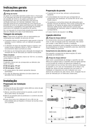 23
Indicações gerais
Função com exaustão de ar
: Perigo de morte!
Os gases de combustão aspirados podem levar a intoxicação.
O ar evacuado não pode ser encaminhado por uma chaminé
de exaustão de fumos ou de gases queimados em
funcionamento, nem por uma caixa de ar que sirva de
ventilação de locais com lareiras instaladas. Caso o ar
evacuado tenha de ser encaminhado por uma chaminé de
exaustão de fumos ou de gases queimados que não esteja em
funcionamento, é necessária uma autorização da entidade
supervisora da instalação dos aparelhos de queima.
Se o ar evacuado for encaminhado através da parede exterior,
deve ser utilizada uma caixa mural telescópica.
Tubagem de extração
Nota: O fabricante do aparelho não se responsabiliza por
reclamações que resultem do percurso do tubo.
■ O aparelho oferece um desempenho ideal quando o tubo de
extração é curto e retilíneo, com um diâmetro de grande
dimensão.
■ A utilização de tubos de exaustão longos e rugosos, com
muitas curvas e diâmetro inferior a 150 mm impede um
funcionamento ideal e aumenta os ruídos.
■ Os tubos ou as mangueiras para colocação da tubagem de
extração têm de ser fabricados de material incombustível.
Tubos circulares
Recomendamos um diâmetro interior de 150 mm, no entanto,
nunca inferior a 120 mm.
Canais planos
O diâmetro interno tem de corresponder ao diâmetro dos
tubos circulares.
Ø 150 mm aprox. 177 cm2
Ø 120 mm aprox. 113 cm2
■ Os canais planos não devem apresentar desvios
acentuados.
■ Em caso de diferentes diâmetros de tubos devem ser
aplicadas tiras de vedação.
Preparação da parede
■ A parede tem de ser lisa, vertical e suficientemente
resistente.
■ A profundidade dos furos tem que corresponder ao
comprimento dos parafusos. As buchas têm de ter uma
fixação segura.
■ Os parafusos e as buchas anexos são adequados para
paredes maciças de alvenaria. Para outras construções de
paredes (p. ex. placas de gesso para remodelações de
interiores, betão poroso, tijolos de barro poroso para
remodelações de interiores), utilizar o material de fixação
correspondente.
■ O peso máximo do exaustor é de 40 kg.
Ligação eléctrica
: Perigo de choque elétrico!
Os componentes interiores do aparelho podem ter arestas
vivas. O cabo de ligação pode ficar danificado. Não dobrar
nem entalar o cabo elétrico durante a instalação.
Os dados necessários sobre a ligação encontram-se na placa
de características no interior do aparelho, para isso, desmontar
o filtro metálico de gorduras.
Comprimento do cabo eléctrico: aprox. 1,30 m
Este aparelho corresponde às determinações UE sobre
supressão de interferências.
: Perigo de choque elétrico!
Deve existir a possibilidade de desligar o aparelho da rede
elétrica em qualquer altura. O aparelho deve ser ligado apenas
a uma tomada de contacto de segurança instalada em
conformidade com as normas. Se a ficha, depois da instalação
do aparelho ou em caso de necessidade de se efetuar uma
ligação fixa, deixar de estar acessível, tem que existir na
instalação um dispositivo de corte multipolar com uma
abertura de contactos de, pelo menos, 3mm. A ligação fixa só
pode ser efetuada por um eletricista credenciado.
Instalação
Preparação da instalação
Atenção!
Certifique-se de que não existem cabos elétricos, tubos de gás
ou de água na zona dos furos.
1. Marcar uma linha central vertical na parede, a partir do teto
até à parte inferior do exaustor.
2. Marcar as posições para os parafusos e o contorno da zona
de suspensão.
3. Fazer cinco furos com (diâmetro) 8 mm e 80 mm de
profundidade para as fixações e introduzir as buchas à face
com a parede.
 