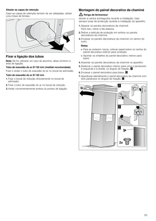 25
Afastar as capas de retenção
Caso as capas de retenção tenham de ser afastadas, utilizar
uma chave de fendas.
Fixar a ligação dos tubos
Nota: Se for utilizado um tubo de alumínio, alisar primeiro a
área de ligação.
Tubo de exaustão do ar Ø 150 mm (medida recomendada)
Fixar e vedar o tubo de exaustão do ar no bocal de admissão.
Tubo de exaustão do ar Ø 120 mm
1. Fixar o bocal de redução directamente no bocal de
admissão.
2. Fixar o tubo de exaustão do ar no bocal de redução.
3. Vedar convenientemente ambos os pontos de ligação.
Montagem do painel decorativo da chaminé
: Perigo de ferimentos!
devido a cantos pontiagudos durante a instalação. Usar
sempre luvas de protecção durante a instalação do aparelho.
1. Separar os painéis decorativos da chaminé.
Para isso, retirar a fita adesiva.
2. Retirar a película de proteção em ambos os painéis
decorativos da chaminé.
3. Encaixar os painéis decorativos da chaminé um dentro do
outro.
Notas
■ Para se evitarem riscos, colocar papel sobre os cantos do
painel decorativo exterior para proteção.
■ Apontar os entalhes do painel decorativo interior para
baixo.
4. Assentar os painéis decorativos da chaminé no aparelho.
5. Deslocar o painel decorativo interior para cima e pendurá-lo
à esquerda e à direita, no ângulo de fixação. ¨
6. Encaixar o painel decorativo para baixo. ©
7. Aparafusar lateralmente o painel decorativo da chaminé com
dois parafusos no ângulo de fixação. ª
 