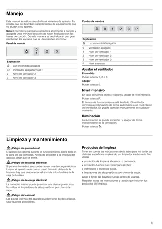 5
Manejo
Este manual es válido para distintas variantes de aparato. Es
posible que se describan características de equipamiento que
no aludan a su aparato.
Nota: Encender la campana extractora al empezar a cocinar y
apagarla unos minutos después de haber finalizado con las
tareas de cocción. De esta manera se neutralizarán con gran
efectividad los vapores que se desprenden al cocinar.
Panel de mando
Cuadro de mandos
Ajustar el ventilador
Encendido
Pulsar la tecla 1, 2 o 3.
Apagar
Pulsar la tecla 0.
Nivel intensivo
En caso de fuertes olores y vapores, utilizar el nivel intensivo.
Pulsar la tecla ˜.
El tiempo de funcionamiento está limitado. El ventilador
conmuta a continuación de forma automática a un nivel inferior
del ventilador. Se puede cambiar manualmente en cualquier
momento.
Iluminación
La iluminación se puede encender y apagar de forma
independiente de la ventilación.
Pulsar la tecla A.
Limpieza y mantenimiento
: ¡Peligro de quemaduras!
El aparato se calienta durante el funcionamiento, sobre todo en
la zona de las bombillas. Antes de proceder a la limpieza del
aparato, dejar que se enfríe.
: ¡Peligro de descarga eléctrica!
Si penetra humedad, eso puede causar una descarga eléctrica.
Limpiar el aparato solo con un paño húmedo. Antes de la
limpieza hay que desconectar el enchufe o los fusibles de la
caja de fusibles.
: ¡Peligro de descarga eléctrica!
La humedad interior puede provocar una descarga eléctrica.
No utilizar ni limpiadores de alta presión ni por chorro de
vapor.
: ¡Peligro de lesiones!
Las piezas internas del aparato pueden tener bordes afilados.
Usar guantes protectores.
Productos de limpieza
Tener en cuenta las indicaciones de la tabla para no dañar las
distintas superficies empleando un limpiador inadecuado. No
utilizar
■ productos de limpieza abrasivos o corrosivos,
■ productos fuertes que contengan alcohol,
■ estropajos o esponjas duras,
■ limpiadores de alta presión o por chorro de vapor.
Lavar a fondo las bayetas nuevas antes de usarlas.
Respetar todas las instrucciones y avisos que incluyen los
productos de limpieza.
Explicación
A Luz encendida/apagada
0,1 Ventilador apagado/nivel 1
2 Nivel de ventilador 2
3 Nivel de ventilador 3
Explicación
A Luz encendida/apagada
0 Ventilador apagado
1 Nivel de ventilador 1
2 Nivel de ventilador 2
3 Nivel de ventilador 3
P Nivel intensivo
 