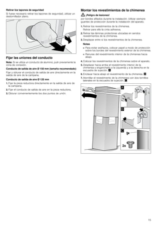 15
Retirar los tapones de seguridad
Si fuese necesario retirar los tapones de seguridad, utilizar un
destornillador plano.
Fijar las uniones del conducto
Nota: Si se utiliza un conducto de aluminio, pulir previamente la
zona de conexión.
Conducto de salida de aire Ø 150 mm (tamaño recomendado)
Fijar y obturar el conducto de salida de aire directamente en la
salida de aire de la campana.
Conducto de salida de aire Ø 120 mm
1. Fijar la pieza reductora directamente en la salida de aire de
la campana.
2. Fijar el conducto de salida de aire en la pieza reductora.
3. Obturar convenientemente los dos puntos de unión.
Montar los revestimientos de la chimenea
: ¡Peligro de lesiones!
por bordes afilados durante la instalación. Utilizar siempre
guantes de protección durante la instalación del aparato.
1. Retirar los revestimientos de la chimenea.
Retirar para ello la cinta adhesiva.
2. Retirar las láminas protectoras ubicadas en sendos
revestimientos de la chimenea.
3. Desplazar entre sí los revestimientos de la chimenea.
Notas
■ Para evitar arañazos, colocar papel a modo de protección
sobre los bordes del revestimiento exterior de la chimenea.
■ Ranuras del revestimiento interior de la chimenea hacia
abajo.
4. Colocar los revestimientos de la chimenea sobre el aparato.
5. Desplazar hacia arriba el revestimiento interior de la
chimenea y engancharlo a la izquierda y a la derecha en la
escuadra de sujeción. ¨
6. Enclavar hacia abajo el revestimiento de la chimenea. ©
7. Atornillar el revestimiento de la chimenea con dos tornillos
laterales en la escuadra de sujeción. ª
 