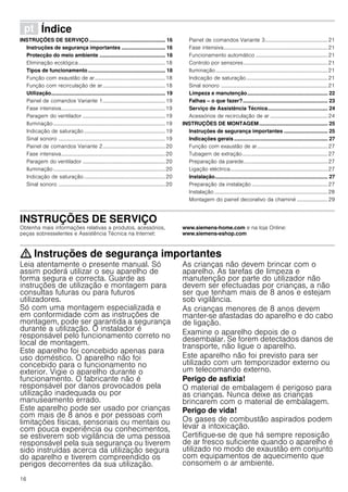 16
ì Índice[pt]Instruçõesdeutilizaçãoemontagem
INSTRUÇÕES DE SERVIÇO .................................................... 16
Instruções de segurança importantes .............................. 16
Protecção do meio ambiente ............................................. 18
Eliminação ecológica.................................................................18
Tipos de funcionamento..................................................... 18
Função com exaustão de ar.....................................................18
Função com recirculação de ar...............................................18
Utilização.............................................................................. 19
Painel de comandos Variante 1...............................................19
Fase intensiva..............................................................................19
Paragem do ventilador ..............................................................19
Iluminação....................................................................................19
Indicação de saturação.............................................................19
Sinal sonoro ................................................................................19
Painel de comandos Variante 2...............................................20
Fase intensiva..............................................................................20
Paragem do ventilador ..............................................................20
Iluminação....................................................................................20
Indicação de saturação.............................................................20
Sinal sonoro ................................................................................20
Painel de comandos Variante 3...............................................21
Fase intensiva..............................................................................21
Funcionamento automático ......................................................21
Controlo por sensores...............................................................21
Iluminação....................................................................................21
Indicação de saturação.............................................................21
Sinal sonoro ................................................................................21
Limpeza e manutenção....................................................... 22
Falhas – o que fazer?.......................................................... 23
Serviço de Assistência Técnica......................................... 24
Acessórios de recirculação de ar ...........................................24
INSTRUÇÕES DE MONTAGEM............................................... 25
Instruções de segurança importantes .............................. 25
Indicações gerais ................................................................ 27
Função com exaustão de ar.....................................................27
Tubagem de extração................................................................27
Preparação da parede...............................................................27
Ligação eléctrica.........................................................................27
Instalação............................................................................. 27
Preparação da instalação .........................................................27
Instalação .....................................................................................28
Montagem do painel decorativo da chaminé ....................... 29
INSTRUÇÕES DE SERVIÇO
Obtenha mais informações relativas a produtos, acessórios,
peças sobresselentes e Assistência Técnica na Internet:
www.siemens-home.com e na loja Online:
www.siemens-eshop.com
: Instruções de segurança importantes
Leia atentamente o presente manual. Só
assim poderá utilizar o seu aparelho de
forma segura e correcta. Guarde as
instruções de utilização e montagem para
consultas futuras ou para futuros
utilizadores.
Só com uma montagem especializada e
em conformidade com as instruções de
montagem, pode ser garantida a segurança
durante a utilização. O instalador é
responsável pelo funcionamento correto no
local de montagem.
Este aparelho foi concebido apenas para
uso doméstico. O aparelho não foi
concebido para o funcionamento no
exterior. Vigie o aparelho durante o
funcionamento. O fabricante não é
responsável por danos provocados pela
utilização inadequada ou por
manuseamento errado.
Este aparelho pode ser usado por crianças
com mais de 8 anos e por pessoas com
limitações físicas, sensoriais ou mentais ou
com pouca experiência ou conhecimentos,
se estiverem sob vigilância de uma pessoa
responsável pela sua segurança ou tiverem
sido instruídas acerca da utilização segura
do aparelho e tiverem compreendido os
perigos decorrentes da sua utilização.
As crianças não devem brincar com o
aparelho. As tarefas de limpeza e
manutenção por parte do utilizador não
devem ser efectuadas por crianças, a não
ser que tenham mais de 8 anos e estejam
sob vigilância.
As crianças menores de 8 anos devem
manter-se afastadas do aparelho e do cabo
de ligação.
Examine o aparelho depois de o
desembalar. Se forem detectados danos de
transporte, não ligue o aparelho.
Este aparelho não foi previsto para ser
utilizado com um temporizador externo ou
um telecomando externo.
Perigo de asfixia!
O material de embalagem é perigoso para
as crianças. Nunca deixe as crianças
brincarem com o material de embalagem.
Perigo de vida!
Os gases de combustão aspirados podem
levar a intoxicação.
Certifique-se de que há sempre reposição
de ar fresco suficiente quando o aparelho é
utilizado no modo de exaustão em conjunto
com equipamentos de aquecimento que
consomem o ar ambiente.
 