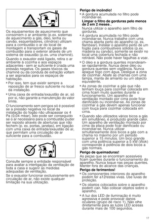 17
Os equipamentos de aquecimento que
consomem o ar ambiente (p.ex. sistemas
de aquecimento a gás, óleo, lenha ou
carvão, esquentadores, cilindros) utilizam
para a combustão o ar do local de
montagem e transportam os gases de
combustão para o exterior através de um
sistema de exaustão (p.ex. uma chaminé).
Quando o exaustor está ligado, retira o ar
ambiente à cozinha e aos espaços
adjacentes - sem ar suficiente é criada uma
pressão negativa. Os gases tóxicos da
chaminé ou da conduta de extração voltam
a ser aspirados para os espaços de
habitação.
■ Por isso, tem que existir sempre a
reposição de ar fresco suficiente no local
da instalação.
■ Uma caixa de entrada/exaustão de ar, só
por si, não garante a manutenção do valor
limite.
O funcionamento sem perigos só é possível
se a pressão negativa no local da
instalação do fogão não ultrapassar os 4
Pa (0,04 mbar). Isto pode ser conseguido
se o ar necessário para a combustão puder
ser reposto através de aberturas que não
fechem (p. ex. portas, janelas), em ligação
com uma caixa de entrada/exaustão de ar,
que permitam uma circulação de ar
suficiente para a combustão.
Consulte sempre a entidade responsável
para avaliar a interligação da ventilação de
toda a casa e sugerir as medidas
adequadas de ventilação.
Se o exaustor funcionar exclusivamente em
circulação de ar, não existe qualquer
limitação na sua utilização.
Perigo de incêndio!
■ A gordura acumulada no filtro pode
incendiar-se.
Limpar o filtro de gorduras pelo menos
de 2 em 2 meses .
Nunca utilizar o aparelho sem filtro de
gorduras.
Perigo de incêndio!
■ A gordura acumulada no filtro pode
incendiar-se. Nunca trabalhe com uma
chama aberta perto do aparelho (p. ex.
flambear). Instalar o aparelho perto de um
fogão para combustíveis sólidos (p.ex.
madeira ou carvão), somente se existir no
local uma cobertura fechada e não
retirável. Não pode haver fagulhas a voar.
Perigo de incêndio!
■ O óleo e a gordura quentes incendeiam-
se rapidamente. Nunca deixe óleo ou
gordura quentes sem vigilância. Nunca
apague fogo com água. Desligue a zona
de cozinhar. Abafe as chamas com uma
tampa, manta de amianto ou um objecto
equivalente.
Perigo de incêndio!
■ As zonas de cozinhar a gás que não
tenham louça para cozinhar colocada em
cima ficam muito quentes durante o
funcionamento. Um aparelho de
ventilação montado por cima pode ficar
danificado ou incendiar-se. As zonas de
cozinhar a gás devem apenas funcionar
com louça para cozinhar colocada em
cima.
Perigo de incêndio!
■ Quando são utilizados vários bicos a gás
em simultâneo, é produzido grande calor.
Um aparelho de ventilação montado por
cima da placa pode ficar danificado ou
incendiar-se. Nunca utilizar
simultaneamente dois bicos a gás com a
chama no máximo por um período
superior a 15 minutos. Um bico grande
com uma potência superior a 5 kW (Wok)
corresponde à potência de dois bicos a
gás normais.
Perigo de queimaduras!
As peças que se encontram acessíveis
ficam quentes durante o funcionamento do
aparelho. Nunca toque nas peças quentes.
Manter fora do alcance das crianças.
Perigo de ferimentos!
■ Os componentes interiores do aparelho
podem ter a12restas vivas. Use luvas de
proteção.
Perigo de ferimentos!
■ Os objetos colocados sobre o aparelho
podem cair. Não colocar objetos sobre o
aparelho.
Perigo de ferimentos!
■ A luz dos LED de iluminação é muito
agressiva e pode provocar danos
oculares (grupo de risco 1). Não olhe
diretamente para as luzes LED acesas
durante mais de 100 segundos.
 