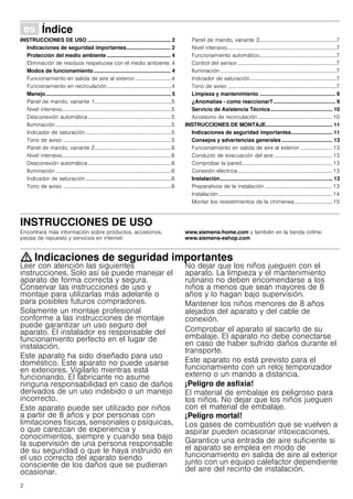 2
Û Índice[es]Instruccionesdeusoymontaje
INSTRUCCIONES DE USO ........................................................ 2
Indicaciones de seguridad importantes.............................. 2
Protección del medio ambiente ........................................... 4
Eliminación de residuos respetuosa con el medio ambiente.4
Modos de funcionamiento.................................................... 4
Funcionamiento en salida de aire al exterior ...........................4
Funcionamiento en recirculación................................................4
Manejo.................................................................................... 5
Panel de mando, variante 1.........................................................5
Nivel intensivo.................................................................................5
Desconexión automática..............................................................5
Iluminación ......................................................................................5
Indicador de saturación................................................................5
Tono de aviso ................................................................................5
Panel de mando, variante 2.........................................................6
Nivel intensivo.................................................................................6
Desconexión automática..............................................................6
Iluminación ......................................................................................6
Indicador de saturación................................................................6
Tono de aviso ................................................................................6
Panel de mando, variante 3.........................................................7
Nivel intensivo.................................................................................7
Funcionamiento automático.........................................................7
Control del sensor .........................................................................7
Iluminación......................................................................................7
Indicador de saturación................................................................7
Tono de aviso ................................................................................7
Limpieza y mantenimiento ................................................... 8
¿Anomalías - como reaccionar?.......................................... 9
Servicio de Asistencia Técnica.......................................... 10
Accesorio de recirculación .......................................................10
INSTRUCCIONES DE MONTAJE............................................. 11
Indicaciones de seguridad importantes............................ 11
Consejos y advertencias generales .................................. 13
Funcionamiento en salida de aire al exterior ........................ 13
Conducto de evacuación del aire ...........................................13
Comprobar la pared...................................................................13
Conexión eléctrica......................................................................13
Instalación............................................................................ 13
Preparativos de la instalación ..................................................13
Instalación ....................................................................................14
Montar los revestimientos de la chimenea............................15
INSTRUCCIONES DE USO
Encontrará más información sobre productos, accesorios,
piezas de repuesto y servicios en internet:
www.siemens-home.com y también en la tienda online:
www.siemens-eshop.com
: Indicaciones de seguridad importantes
Leer con atención las siguientes
instrucciones. Solo así se puede manejar el
aparato de forma correcta y segura.
Conservar las instrucciones de uso y
montaje para utilizarlas más adelante o
para posibles futuros compradores.
Solamente un montaje profesional
conforme a las instrucciones de montaje
puede garantizar un uso seguro del
aparato. El instalador es responsable del
funcionamiento perfecto en el lugar de
instalación.
Este aparato ha sido diseñado para uso
doméstico. Este aparato no puede usarse
en exteriores. Vigilarlo mientras está
funcionando. El fabricante no asume
ninguna responsabilidad en caso de daños
derivados de un uso indebido o un manejo
incorrecto.
Este aparato puede ser utilizado por niños
a partir de 8 años y por personas con
limitaciones físicas, sensoriales o psíquicas,
o que carezcan de experiencia y
conocimientos, siempre y cuando sea bajo
la supervisión de una persona responsable
de su seguridad o que le haya instruido en
el uso correcto del aparato siendo
consciente de los daños que se pudieran
ocasionar.
No dejar que los niños jueguen con el
aparato. La limpieza y el mantenimiento
rutinario no deben encomendarse a los
niños a menos que sean mayores de 8
años y lo hagan bajo supervisión.
Mantener los niños menores de 8 años
alejados del aparato y del cable de
conexión.
Comprobar el aparato al sacarlo de su
embalaje. El aparato no debe conectarse
en caso de haber sufrido daños durante el
transporte.
Este aparato no está previsto para el
funcionamiento con un reloj temporizador
externo o un mando a distancia.
¡Peligro de asfixia!
El material de embalaje es peligroso para
los niños. No dejar que los niños jueguen
con el material de embalaje.
¡Peligro mortal!
Los gases de combustión que se vuelven a
aspirar pueden ocasionar intoxicaciones.
Garantice una entrada de aire suficiente si
el aparato se emplea en modo de
funcionamiento en salida de aire al exterior
junto con un equipo calefactor dependiente
del aire del recinto de instalación.
 