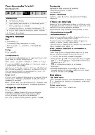 20
Painel de comandos Variante 2
Painel de comandos
Regular o ventilador
Ligar
■ Prima a tecla #.
O ventilador começa a funcionar no nível ƒ.
■ Prima as teclas + ou - para alterar a intensidade do
ventilador.
Desligar
Prima a tecla#.
Fase intensiva
No caso de formação de odores e de vapores particularmente
fortes, deve ser utilizada a fase intensiva.
Prima a tecla + enquanto o ventilador se encontra no nível „.
O nível intensivo2‚ é ativado. Se premir novamente a tecla +,
é ativado o nível intensivo2 ƒ.
Após cerca de 6 minutos, o sistema eletrónico volta a comutar
para um nível do ventilador mais baixo. Se desejar concluir o
nível intensivo antes do tempo ajustado, prima a tecla -, até
ajustar o nível do ventilador desejado.
Função boost
A função boost consiste no funcionamento na potência máxima
durante breves instantes, que pode ser ativada em qualquer
regulação do ventilador.
Prima a tecla &. Após cerca de 20 segundos, o ventilador volta
a comutar para o nível do ventilador regulado anteriormente.
Paragem do ventilador
Prima a teclax.
O ventilador trabalha durante 10 minutos e desliga-se
automaticamente após esse período de tempo. Se a
iluminação estiver ligada, ela manter-se-á ligada.
Para parar o ventilador antes do tempo, prima a tecla x.
Iluminação
A iluminação pode ser ligada ou desligada,
independentemente do ventilador.
Prima a tecla A.
Regular a luminosidade
Mantenha a tecla A premida, até ajustar a luminosidade
pretendida.
Indicação de saturação
Quando os filtros metálicos de gorduras ou o filtro de carvão
ativo estão saturados, ouve-se um sinal sonoro durante aprox.
4 segundos, depois de desligar o ventilador.
Adicionalmente, surge o símbolo correspondente no visor:
■ Filtro metálico de gorduras:!
■ Filtro de carvão ativo: "
Neste momento, os filtros metálicos de gorduras têm de ser
limpos ou o filtro de carvão activo trocado.
Para saber como limpar os filtros metálicos de gorduras,
consulte o capítulo Limpeza e manutenção.
É possível repor as indicações de saturação enquanto estão a
piscar. Para isso, prima a tecla x .
Mudar a indicação para o modo de funcionamento da
circulação de ar
Para o modo de funcionamento da circulação de ar, deve
alterar a respetiva indicação do controlo eletrónico:
■ O exaustor tem de estar montado e desligado.
■ Prima as teclas # e x simultaneamente, até a indicação
™", no kit de iniciação para o modo de funcionamento da
circulação de ar, ou
’", no módulo de circulação de ar CleanAir,
se acender.
■ Premindo repetidamente a combinação de teclas, a
indicação do controlo eletrónico muda novamente para o
modo de exaustão (indicação !).
Sinal sonoro
Ligar o sinal sonoro
Com o ventilador desligado, prima simultaneamente as teclas
# e +, durante aprox. 3 segundos. Ouve-se um sinal sonoro
de confirmação.
Desligar o sinal sonoro
Repita o processo "Ligar o sinal sonoro".
Nota explicativa
# Ventilador Lig./Deslig.
A Ligar/desligar a luz/regulação da intensidade da luz
- Diminuir os níveis do ventilador
+ Aumentar os níveis do ventilador/nível intensivo 1, 2
& Função boost (potência máxima por breves instantes)
x Paragem do ventilador
 