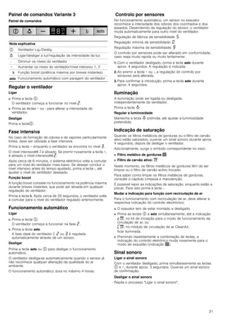 21
Painel de comandos Variante 3
Painel de comandos
Regular o ventilador
Ligar
■ Prima a tecla #.
O ventilador começa a funcionar no nível ƒ.
■ Prima as teclas + ou - para alterar a intensidade do
ventilador.
Desligar
Prima a tecla#.
Fase intensiva
No caso de formação de odores e de vapores particularmente
fortes, deve ser utilizada a fase intensiva.
Prima a tecla + enquanto o ventilador se encontra no nível „.
O nível intensivo2‚ é ativado. Se premir novamente a tecla +,
é ativado o nível intensivo2 ƒ.
Após cerca de 6 minutos, o sistema eletrónico volta a comutar
para um nível do ventilador mais baixo. Se desejar concluir o
nível intensivo antes do tempo ajustado, prima a tecla -, até
ajustar o nível do ventilador desejado.
Função boost
A função boost consiste no funcionamento na potência máxima
durante breves instantes, que pode ser ativada em qualquer
regulação do ventilador.
Prima a tecla &. Após cerca de 20 segundos, o ventilador volta
a comutar para o nível do ventilador regulado anteriormente.
Funcionamento automático
Ligar
■ Prima a tecla #.
O ventilador começa a funcionar na fase ƒ.
■ Prima a tecla !.
A fase ideal do ventilador‚, ƒ ou „ é regulada
automaticamente através de um sensor.
Desligar
Prima a tecla ! ou # para desligar o funcionamento
automático.
O ventilador desliga-se automaticamente quando o sensor já
não reconhece qualquer alteração da qualidade do ar
ambiente.
O funcionamento automático dura no máximo 4 horas.
Controlo por sensores
No funcionamento automático, um sensor no exaustor
reconhece a intensidade dos odores dos cozinhados e dos
assados. Dependendo da regulação do sensor, o ventilador
muda automaticamente para outro nível do ventilador.
Regulação de fábrica da sensibilidade: †
Regulação mínima da sensibilidade: ‹
Regulação máxima da sensibilidade: Š
O controlo por sensores pode ser alterado em conformidade,
caso reaja muito rapida ou muito lentamente:
1. Com o ventilador desligado, prima a tecla ! durante
aprox. 4 segundos. A regulação é indicada.
2. Ao premir a tecla + ou -, a regulação do controlo por
sensores será alterada.
3. Para confirmar a introdução, prima a tecla ! durante
aprox. 4 segundos.
Iluminação
A iluminação pode ser ligada ou desligada,
independentemente do ventilador.
Prima a tecla A.
Regular a luminosidade
Mantenha a tecla A premida, até ajustar a luminosidade
pretendida.
Indicação de saturação
Quando os filtros metálicos de gorduras ou o filtro de carvão
ativo estão saturados, ouve-se um sinal sonoro durante aprox.
4 segundos, depois de desligar o ventilador.
Adicionalmente, surge o símbolo correspondente no visor:
■ Filtro metálico de gorduras:!
■ Filtro de carvão ativo: "
Neste momento, os filtros metálicos de gorduras têm de ser
limpos ou o filtro de carvão activo trocado.
Para saber como limpar os filtros metálicos de gorduras,
consulte o capítulo Limpeza e manutenção.
É possível repor as indicações de saturação, enquanto estão a
piscar. Para isso prima a tecla -.
Mudar a indicação para função com recirculação de ar
Para o funcionamento com recirculação de ar, deve alterar a
respectiva indicação do controlo electrónico:
■ O exaustor tem de estar montado e desligado.
■ Prima as teclas # e ! simultaneamente, até a indicação
™", no kit de iniciação para o modo de funcionamento da
circulação de ar, ou
’", no módulo de circulação de ar CleanAir,
ficar iluminada.
■ Premindo repetidamente a combinação de teclas, a
indicação do controlo eletrónico muda novamente para o
modo de exaustão (indicação !).
Sinal sonoro
Ligar o sinal sonoro
Com o ventilador desligado, prima simultaneamente as teclas
# e +, durante aprox. 3 segundos. Ouve-se um sinal sonoro
de confirmação.
Desligar o sinal sonoro
Repita o processo "Ligar o sinal sonoro".
Nota explicativa
# Ventilador Lig./Deslig.
A Ligar/desligar a luz/regulação da intensidade da luz
- Diminuir os níveis do ventilador
+ Aumentar os níveis do ventilador/nível intensivo 1, 2
& Função boost (potência máxima por breves instantes)
! Funcionamento automático com paragem do ventilador
 
