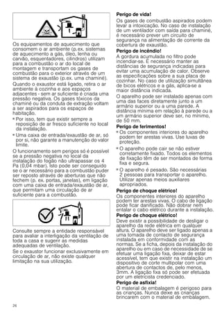 26
Os equipamentos de aquecimento que
consomem o ar ambiente (p.ex. sistemas
de aquecimento a gás, óleo, lenha ou
carvão, esquentadores, cilindros) utilizam
para a combustão o ar do local de
montagem e transportam os gases de
combustão para o exterior através de um
sistema de exaustão (p.ex. uma chaminé).
Quando o exaustor está ligado, retira o ar
ambiente à cozinha e aos espaços
adjacentes - sem ar suficiente é criada uma
pressão negativa. Os gases tóxicos da
chaminé ou da conduta de extração voltam
a ser aspirados para os espaços de
habitação.
■ Por isso, tem que existir sempre a
reposição de ar fresco suficiente no local
da instalação.
■ Uma caixa de entrada/exaustão de ar, só
por si, não garante a manutenção do valor
limite.
O funcionamento sem perigos só é possível
se a pressão negativa no local da
instalação do fogão não ultrapassar os 4
Pa (0,04 mbar). Isto pode ser conseguido
se o ar necessário para a combustão puder
ser reposto através de aberturas que não
fechem (p. ex. portas, janelas), em ligação
com uma caixa de entrada/exaustão de ar,
que permitam uma circulação de ar
suficiente para a combustão.
Consulte sempre a entidade responsável
para avaliar a interligação da ventilação de
toda a casa e sugerir as medidas
adequadas de ventilação.
Se o exaustor funcionar exclusivamente em
circulação de ar, não existe qualquer
limitação na sua utilização.
Perigo de vida!
Os gases de combustão aspirados podem
levar a intoxicação. No caso de instalação
de um ventilador com saída para chaminé,
é necessário prever um circuito de
segurança na alimentação de corrente da
cobertura de exaustão.
Perigo de incêndio!
A gordura acumulada no filtro pode
incendiar-se. É necessário manter as
distâncias de segurança indicadas para
evitar uma acumulação de calor. Observe
as especificações sobre a sua placa de
cozinhar. No caso de utilização simultânea
de bicos elétricos e a gás, aplica-se a
maior distância indicada.
O aparelho pode ser instalado apenas com
uma das faces diretamente junto a um
armário superior ou a uma parede. A
distância mínima em relação à parede ou a
um armário superior deve ser, no mínimo,
de 50 mm.
Perigo de ferimentos!
■ Os componentes interiores do aparelho
podem ter arestas vivas. Use luvas de
proteção.
Perigo de ferimentos!
■ O aparelho pode cair se não estiver
corretamente fixado. Todos os elementos
de fixação têm de ser montados de forma
fixa e segura.
Perigo de ferimentos!
■ O aparelho é pesado. São necessárias
2 pessoas para transportar o aparelho.
Utilizar apenas meios auxiliares
apropriados.
Perigo de choque elétrico!
Os componentes interiores do aparelho
podem ter arestas vivas. O cabo de ligação
pode ficar danificado. Não dobrar nem
entalar o cabo elétrico durante a instalação.
Perigo de choque elétrico!
Deve existir a possibilidade de desligar o
aparelho da rede elétrica em qualquer
altura. O aparelho deve ser ligado apenas a
uma tomada de contacto de segurança
instalada em conformidade com as
normas. Se a ficha, depois da instalação do
aparelho ou em caso de necessidade de se
efetuar uma ligação fixa, deixar de estar
acessível, tem que existir na instalação um
dispositivo de corte multipolar com uma
abertura de contactos de, pelo menos,
3mm. A ligação fixa só pode ser efetuada
por um eletricista credenciado.
Perigo de asfixia!
O material de embalagem é perigoso para
as crianças. Nunca deixe as crianças
brincarem com o material de embalagem.
 