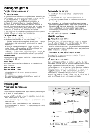 27
Indicações gerais
Função com exaustão de ar
: Perigo de morte!
Os gases de combustão aspirados podem levar a intoxicação.
O ar evacuado não pode ser encaminhado por uma chaminé
de exaustão de fumos ou de gases queimados em
funcionamento, nem por uma caixa de ar que sirva de
ventilação de locais com lareiras instaladas. Caso o ar
evacuado tenha de ser encaminhado por uma chaminé de
exaustão de fumos ou de gases queimados que não esteja em
funcionamento, é necessária uma autorização da entidade
supervisora da instalação dos aparelhos de queima.
Se o ar evacuado for encaminhado através da parede exterior,
deve ser utilizada uma caixa mural telescópica.
Tubagem de extração
Nota: O fabricante do aparelho não se responsabiliza por
reclamações que resultem do percurso do tubo.
■ O aparelho oferece um desempenho ideal quando o tubo de
extração é curto e retilíneo, com um diâmetro de grande
dimensão.
■ A utilização de tubos de exaustão longos e rugosos, com
muitas curvas e diâmetro inferior a 150 mm impede um
funcionamento ideal e aumenta os ruídos.
■ Os tubos ou as mangueiras para colocação da tubagem de
extração têm de ser fabricados de material incombustível.
Tubos circulares
Recomendamos um diâmetro interior de 150 mm, no entanto,
nunca inferior a 120 mm.
Canais planos
O diâmetro interno tem de corresponder ao diâmetro dos
tubos circulares.
Ø 150 mm aprox. 177 cm2
Ø 120 mm aprox. 113 cm2
■ Os canais planos não devem apresentar desvios
acentuados.
■ Em caso de diferentes diâmetros de tubos devem ser
aplicadas tiras de vedação.
Preparação da parede
■ A parede tem de ser lisa, vertical e suficientemente
resistente.
■ A profundidade dos furos tem que corresponder ao
comprimento dos parafusos. As buchas têm de ter uma
fixação segura.
■ Os parafusos e as buchas anexos são adequados para
paredes maciças de alvenaria. Para outras construções de
paredes (p. ex. placas de gesso para remodelações de
interiores, betão poroso, tijolos de barro poroso para
remodelações de interiores), utilizar o material de fixação
correspondente.
■ O peso máximo do exaustor é de 40 kg.
Ligação eléctrica
: Perigo de choque elétrico!
Os componentes interiores do aparelho podem ter arestas
vivas. O cabo de ligação pode ficar danificado. Não dobrar
nem entalar o cabo elétrico durante a instalação.
Os dados necessários sobre a ligação encontram-se na placa
de características no interior do aparelho, para isso, desmontar
o filtro metálico de gorduras.
Comprimento do cabo eléctrico: aprox. 1,30 m
Este aparelho corresponde às determinações UE sobre
supressão de interferências.
: Perigo de choque elétrico!
Deve existir a possibilidade de desligar o aparelho da rede
elétrica em qualquer altura. O aparelho deve ser ligado apenas
a uma tomada de contacto de segurança instalada em
conformidade com as normas. Se a ficha, depois da instalação
do aparelho ou em caso de necessidade de se efetuar uma
ligação fixa, deixar de estar acessível, tem que existir na
instalação um dispositivo de corte multipolar com uma
abertura de contactos de, pelo menos, 3mm. A ligação fixa só
pode ser efetuada por um eletricista credenciado.
Instalação
Preparação da instalação
Atenção!
Certifique-se de que não existem cabos elétricos, tubos de gás
ou de água na zona dos furos.
1. Marcar uma linha central vertical na parede, a partir do teto
até à parte inferior do exaustor.
2. Marcar as posições para os parafusos e o contorno da zona
de suspensão.
3. Fazer cinco furos com (diâmetro) 8 mm e 80 mm de
profundidade para as fixações e introduzir as buchas à face
com a parede.
 
