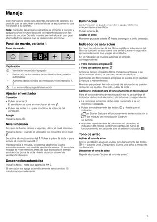5
Manejo
Este manual es válido para distintas variantes de aparato. Es
posible que se describan características de equipamiento que
no aludan a su aparato.
Nota: Encender la campana extractora al empezar a cocinar y
apagarla unos minutos después de haber finalizado con las
tareas de cocción. De esta manera se neutralizarán con gran
efectividad los vapores que se desprenden al cocinar.
Panel de mando, variante 1
Panel de mando
Ajustar el ventilador
Conexión
■ Pulsar la tecla #.
El ventilador se pone en marcha en el nivel ƒ.
■ Pulsar las teclas + o - para modificar la potencia del
ventilador.
Apagar
Pulsar la tecla #.
Nivel intensivo
En caso de fuertes olores y vapores, utilizar el nivel intensivo.
Pulsar la tecla + cuando el ventilador se encuentre en el nivel
„.
Se activa el nivel intensivo 2‚. Volver a pulsar la tecla + para
activar el nivel intensivo 2 ƒ.
Transcurridos 6 minutos, el sistema electrónico vuelve
automáticamente a un nivel de ventilación inferior . Si se quiere
finalizar el nivel intensivo antes de que transcurra el tiempo
establecido, pulsar la tecla - hasta alcanzar el nivel de
ventilación deseado.
Desconexión automática
Pulsar la tecla - hasta que aparezca x‚.
El ventilador se apaga automáticamente transcurridos 10
minutos aproximadamente.
Iluminación
La iluminación se puede encender y apagar de forma
independiente al ventilador.
Pulsar la tecla A.
Ajustar el brillo
Mantener pulsada la tecla A hasta conseguir el brillo deseado.
Indicador de saturación
En caso de saturación de los filtros metálicos antigrasa o del
filtro de carbono activo, suena una señal durante 4 segundos
aproximadamente tras apagar el ventilador.
En el indicador se muestra además el símbolo
correspondiente:
■ Filtro metálico antigrasa:!
■ Filtro de carbono activo: "
Ahora se deben limpiar los filtros metálicos antigrasa o se
debe sustituir el filtro de carbono activo sin demora.
La limpieza del filtro metálico antigrasa se explica en el capítulo
Limpieza y mantenimiento.
Mientras parpadean las indicaciones de saturación se pueden
restaurar los ajustes. Para ello, pulsar la tecla -.
Cambiar el indicador para el funcionamiento en recirculación
Para el funcionamiento en recirculación se ha de cambiar el
indicador del control electrónico de la forma correspondiente:
■ La campana extractora debe estar conectada a la red
eléctrica y apagada.
■ Pulsar simultáneamente las teclas # y - hasta que el
indicador
™"del Starter Set para el funcionamiento en recirculación o
’" del módulo de recirculación CleanAir
se ilumine.
■ Al pulsar repetidamente la combinación de teclas, el
indicador del control electrónico cambia de nuevo al
funcionamiento en salida de aire al exterior (indicador !).
Tono de aviso
Activar el tono de aviso
Con el ventilador apagado, pulsar simultáneamente las teclas
# y + durante unos 3 segundos. Suena una señal a modo de
confirmación.
Desactivar el tono de aviso
Repetir el proceso "Activar el tono de aviso".
Explicación
# Ventilador encendido/apagado
- Reducción de los niveles de ventilación/desconexión
automática
+ Aumento de los niveles de ventilación/nivel intensivo 1,
2
A Luz encendida/apagada/atenuación
 