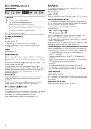 6
Panel de mando, variante 2
Panel de mando
Ajustar el ventilador
Conexión
■ Pulsar la tecla #.
El ventilador se pone en marcha en el nivel ƒ.
■ Pulsar las teclas + o - para modificar la potencia del
ventilador.
Apagar
Pulsar la tecla #.
Nivel intensivo
En caso de fuertes olores y vapores, utilizar el nivel intensivo.
Pulsar la tecla + cuando el ventilador se encuentre en el nivel
„.
Se activa el nivel intensivo 2‚. Volver a pulsar la tecla + para
activar el nivel intensivo 2 ƒ.
Transcurridos 6 minutos, el sistema electrónico vuelve
automáticamente a un nivel de ventilación inferior . Si se quiere
finalizar el nivel intensivo antes de que transcurra el tiempo
establecido, pulsar la tecla - hasta alcanzar el nivel de
ventilación deseado.
Función Boost
La función Boost es el funcionamiento breve a la máxima
potencia, que se puede activar en cualquier ajuste del
ventilador.
Pulsar la tecla &. Transcurridos 20 segundos el ventilador
vuelve al nivel de ventilación ajustado anteriormente.
Desconexión automática
Pulsar la tecla x.
El ventilador sigue funcionando durante 10 minutos y se apaga
automáticamente una vez transcurrido ese tiempo. Si la
iluminación está conectada, seguirá encendida.
Para apagar antes la ventilación, pulsar la tecla x.
Iluminación
La iluminación se puede encender y apagar de forma
independiente al ventilador.
Pulsar la tecla A.
Ajustar el brillo
Mantener pulsada la tecla A hasta conseguir el brillo deseado.
Indicador de saturación
En caso de saturación de los filtros metálicos antigrasa o del
filtro de carbono activo, suena una señal durante 4 segundos
aproximadamente tras apagar el ventilador.
En el indicador se muestra además el símbolo
correspondiente:
■ Filtro metálico antigrasa:!
■ Filtro de carbono activo: "
Ahora se deben limpiar los filtros metálicos antigrasa o se
debe sustituir el filtro de carbono activo sin demora.
La limpieza del filtro metálico antigrasa se explica en el capítulo
Limpieza y mantenimiento.
Mientras parpadean las indicaciones de saturación, se pueden
restaurar los ajustes. Para ello, pulsar la tecla x .
Cambiar el indicador para el funcionamiento en recirculación
Para el funcionamiento en recirculación se ha de cambiar el
indicador del control electrónico de la forma correspondiente:
■ La campana extractora debe estar conectada a la red
eléctrica y apagada.
■ Pulsar simultáneamente las teclas # y x hasta que el
indicador
™"del Starter Set para el funcionamiento en recirculación o
’" del módulo de recirculación CleanAir
se ilumine.
■ Al pulsar repetidamente la combinación de teclas, el
indicador del control electrónico cambia de nuevo al
funcionamiento en salida de aire al exterior (indicador !).
Tono de aviso
Activar el tono de aviso
Con el ventilador apagado, pulsar simultáneamente las teclas
# y + durante unos 3 segundos. Suena una señal a modo de
confirmación.
Desactivar el tono de aviso
Repetir el proceso "Activar el tono de aviso".
Explicación
# Ventilador encendido/apagado
A Luz encendida/apagada/atenuación
- Reducción de los niveles de ventilación
+ Aumento de los niveles de ventilación/nivel intensivo 1,
2
& Función boost (potencia máxima breve)
x Desconexión automática
 