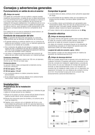13
Consejos y advertencias generales
Funcionamiento en salida de aire al exterior
: ¡Peligro de muerte!
Los gases de combustión que se vuelven a aspirar pueden
ocasionar intoxicaciones. La salida de aire no debe transmitirse
ni a una chimenea de humos o gases de escape en servicio ni
a un hueco que sirva como ventilación de los recintos de
instalación de equipos calefactores. Si la salida de aire se va a
evacuar en una chimenea de humos o gases de escape que
no está en servicio, será necesario contar previamente con la
aprobación correspondiente del técnico competente de la
zona.
Si la salida de aire se evacua mediante la pared exterior, se
deberá utilizar un pasamuros telescópico.
Conducto de evacuación del aire
Nota: La garantía del fabricante del aparato no cubre las
reclamaciones que se atribuyan al segmento de conductos.
■ El aparato alcanza su potencia óptima con un conducto de
salida de aire rectilíneo y corto y con un diámetro grande de
conducto en la medida de lo posible.
■ Con conductos de salida de aire largos y rugosos, muchos
codos de tubo o diámetros de tubo de un tamaño inferior a
150 mm no se consigue la capacidad de aspiración óptima y
los ruidos del ventilador serán mayores.
■ Los tubos o mangueras para el tendido del conducto de
salida del aire deben estar fabricados con material ignífugo.
Conductos cilíndricos
Se recomienda un diámetro interior de 150 mm; el diámetro
mínimo es de 120 mm en todo caso.
Conductos planos
La sección interior debe corresponder al diámetro de los
conductos cilíndricos.
Ø 150 mm aprox. 177 cm2
Ø 120 mm aprox. 113 cm2
■ Los conductos planos no deben presentar desvíos
pronunciados.
■ Si los diámetros de conducto difieren de lo anteriormente
mencionado, utilizar tiras obturadoras.
Comprobar la pared
■ La pared debe ser plana, vertical y tener suficiente capacidad
de carga.
■ La profundidad de los taladros debe ser equivalente a la
longitud de los tornillos. Los tacos deben quedar bien
sujetos.
■ Los tornillos y tacos suministrados son apropiados para
mampostería sólida. Para otro tipo de construcciones (p. ej.,
placas de yeso, hormigón celular, ladrillos Poroton) se
deberán utilizar medios de fijación apropiados.
■ El peso máximo de la campana extractora es de 40 kg.
Conexión eléctrica
: ¡Peligro de descarga eléctrica!
Las piezas internas del aparato pueden tener bordes afilados.
El cable de conexión podría resultar dañado. No doblar ni
aprisionar el cable de conexión durante la instalación.
Los datos de conexión necesarios figuran en la etiqueta de
características ubicada en el interior del aparato (para ello,
desmontar el filtro de metal antigrasa).
Longitud del cable de conexión: aprox. 1,30 m
Este aparato cumple con las disposiciones en materia de
supresión de interferencias de la CE.
: ¡Peligro de descarga eléctrica!
Debe ser posible desenchufar el aparato de la red eléctrica en
cualquier momento. El aparato solo podrá conectarse a una
toma de corriente de instalación reglamentaria y provista de
toma a tierra. Si una vez realizado el montaje del aparato, el
enchufe no está suficientemente cerca o se necesita una
conexión fija, la instalación debe contar con un dispositivo de
separación omnipolar con una distancia de contacto mínima
de 3 mm. Encomendar la ejecución de la conexión fija
exclusivamente a personal electrotécnico.
Instalación
Preparativos de la instalación
¡Atención!
Asegurarse de que no haya cables eléctricos o tuberías de gas
o agua en el área donde se va a taladrar.
1. Dibujar en la pared una línea central vertical desde el techo
hasta el borde inferior de la campana extractora.
2. Dibujar las posiciones para los tornillos y el contorno de la
zona de enganche.
3. Taladrar cinco orificios con un diámetro de 8 mm y una
profundidad de perforación de 80 mm para las fijaciones y
seguidamente introducir los tacos de tal manera que queden
enrasados con la pared.
 