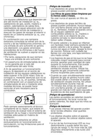 3
Los equipos calefactores que dependen del
aire del recinto de instalación (p. ej.,
calefactores de gas, aceite, madera o
carbón, calentadores de salida libre,
calentadores de agua) adquieren aire de
combustión del recinto de instalación y
evacuan los gases de escape al exterior a
través de un sistema extractor (p. ej., una
chimenea).
En combinación con una campana
extractora conectada se extrae aire de la
cocina y de las habitaciones próximas; sin
una entrada de aire suficiente se genera
una depresión. Los gases venenosos
procedentes de la chimenea o del hueco
de ventilación se vuelven a aspirar en las
habitaciones.
■ Por tanto, asegurarse de que siempre
haya una entrada de aire suficiente.
■ Un pasamuros de entrada/salida de aire
no es garantía por sí solo del
cumplimiento del valor límite.
A fin de garantizar un funcionamiento
seguro, la depresión en el recinto de
instalación de los equipos calefactores no
debe superar 4 Pa (0,04 mbar). Esto se
consigue si, mediante aberturas que no se
pueden cerrar, p. ej., en puertas, ventanas,
en combinación con un pasamuros de
entrada/salida de aire o mediante otras
medidas técnicas, se puede hacer
recircular el aire necesario para la
combustión.
Pedir siempre asesoramiento al técnico
competente de su región, que estará en
condiciones de evaluar todo el sistema de
ventilación de su hogar y recomendarle las
medidas adecuadas en materia de
ventilación.
Si la campana extractora se utiliza
exclusivamente en funcionamiento en
recirculación, no hay limitaciones para el
funcionamiento.
¡Peligro de incendio!
■ Los depósitos de grasa del filtro de
grasas pueden prenderse.
Los filtros de grasa deben limpiarse por
lo menos cada 2 meses.
No usar nunca el aparato sin filtro de
grasa.
¡Peligro de incendio!
■ Los depósitos de grasa del filtro de
grasas pueden prenderse. Nunca trabaje
con una llama directa cerca del aparato
(p. ej., flambear). Instalar el aparato cerca
de un equipo calefactor para
combustibles sólidos (p. ej., madera o
carbón) solo si se dispone de una
cubierta cerrada no desmontable. No
deben saltar chispas.
¡Peligro de incendio!
■ El aceite caliente y la grasa se inflaman
con facilidad. Estar siempre pendiente del
aceite caliente y de la grasa. No apagar
nunca con agua un fuego. Apagar la zona
de cocción. Sofocar con cuidado las
llamas con una tapa, una tapa extintora u
otro medio similar.
¡Peligro de incendio!
■ Los fogones de gas en los que no se haya
colocado ningún recipiente para cocinar
encima, generan gran cantidad de calor
durante su funcionamiento. Eso puede
dañar o incendiar el aparato de
ventilación situado encima. Utilizar los
fogones de gas únicamente colocando
encima recipientes para cocinar.
¡Peligro de incendio!
■ Cuando se usan simultáneamente varios
fogones de gas se genera mucho calor.
Eso puede dañar o incendiar el aparato
de ventilación situado encima. No utilizar
simultáneamente durante más de
15 minutos dos zonas de cocción de gas
con una llama grande. Un quemador
grande con más de 5 kW (wok) equivale a
la potencia de dos quemadores de gas.
¡Peligro de quemaduras!
Las partes accesibles se calientan durante
el funcionamiento. No tocar nunca las
partes calientes. No dejar que los niños se
acerquen.
¡Peligro de lesiones!
■ Las piezas internas del aparato pueden
tener bordes afilados. Usar guantes
protectores.
¡Peligro de lesiones!
■ Los objetos situados sobre el aparato
pueden caerse. No colocar objetos sobre
el aparato.
¡Peligro de lesiones!
■ La luz de las iluminaciones LED es muy
deslumbrante y puede dañar los ojos
(grupo de riesgo 1). No mirar más de 100
segundos directamente a las luces LED
encendidas.
 