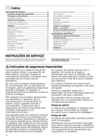 16
ì Índice[pt]Instruçõesdeutilizaçãoemontagem
INSTRUÇÕES DE SERVIÇO .................................................... 16
Instruções de segurança importantes .............................. 16
Protecção do meio ambiente ............................................. 18
Eliminação ecológica.................................................................18
Tipos de funcionamento..................................................... 18
Função com exaustão de ar.....................................................18
Função com recirculação de ar...............................................18
Utilização.............................................................................. 19
Painel de comandos Variante 1...............................................19
Fase intensiva..............................................................................19
Paragem do ventilador ..............................................................19
Iluminação....................................................................................19
Indicação de saturação.............................................................19
Sinal sonoro ................................................................................19
Painel de comandos Variante 2...............................................20
Fase intensiva..............................................................................20
Paragem do ventilador ..............................................................20
Iluminação....................................................................................20
Indicação de saturação.............................................................20
Sinal sonoro ................................................................................20
Painel de comandos Variante 3...............................................21
Fase intensiva..............................................................................21
Funcionamento automático ......................................................21
Controlo por sensores...............................................................21
Iluminação....................................................................................21
Indicação de saturação.............................................................21
Sinal sonoro ................................................................................21
Limpeza e manutenção....................................................... 22
Falhas – o que fazer?.......................................................... 23
Serviço de Assistência Técnica......................................... 24
Acessórios de recirculação de ar ...........................................24
INSTRUÇÕES DE MONTAGEM............................................... 25
Instruções de segurança importantes .............................. 25
Indicações gerais ................................................................ 27
Função com exaustão de ar.....................................................27
Tubagem de extração................................................................27
Preparação do teto.....................................................................27
Ligação eléctrica.........................................................................27
Instalação............................................................................. 28
Montagem do painel decorativo da chaminé ....................... 29
INSTRUÇÕES DE SERVIÇOProduktinfo
Obtenha mais informações relativas a produtos, acessórios,
peças sobresselentes e Assistência Técnica na Internet:
www.siemens-home.com e na loja Online:
www.siemens-eshop.com
: Instruções de segurança importantes
Leia atentamente o presente manual. Só
assim poderá utilizar o seu aparelho de
forma segura e correcta. Guarde as
instruções de utilização e montagem para
consultas futuras ou para futuros
utilizadores.
Só com uma montagem especializada e
em conformidade com as instruções de
montagem, pode ser garantida a segurança
durante a utilização. O instalador é
responsável pelo funcionamento correto no
local de montagem.
Este aparelho foi concebido apenas para
uso doméstico. O aparelho não foi
concebido para o funcionamento no
exterior. Vigie o aparelho durante o
funcionamento. O fabricante não é
responsável por danos provocados pela
utilização inadequada ou por
manuseamento errado.
Este aparelho pode ser usado por crianças
com mais de 8 anos e por pessoas com
limitações físicas, sensoriais ou mentais ou
com pouca experiência ou conhecimentos,
se estiverem sob vigilância de uma pessoa
responsável pela sua segurança ou tiverem
sido instruídas acerca da utilização segura
do aparelho e tiverem compreendido os
perigos decorrentes da sua utilização.
As crianças não devem brincar com o
aparelho. As tarefas de limpeza e
manutenção por parte do utilizador não
devem ser efectuadas por crianças, a não
ser que tenham mais de 8 anos e estejam
sob vigilância.
As crianças menores de 8 anos devem
manter-se afastadas do aparelho e do cabo
de ligação.
Examine o aparelho depois de o
desembalar. Se forem detectados danos de
transporte, não ligue o aparelho.
Este aparelho não foi previsto para ser
utilizado com um temporizador externo ou
um telecomando externo.
Perigo de asfixia!
O material de embalagem é perigoso para
as crianças. Nunca deixe as crianças
brincarem com o material de embalagem.
Perigo de vida!
Os gases de combustão aspirados podem
levar a intoxicação.
Certifique-se de que há sempre reposição
de ar fresco suficiente quando o aparelho é
utilizado no modo de exaustão em conjunto
com equipamentos de aquecimento que
consomem o ar ambiente.
 