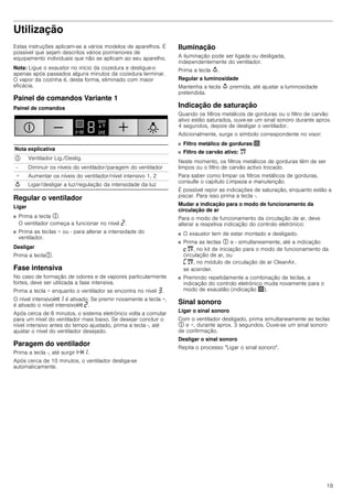 19
Utilização
Estas instruções aplicam-se a vários modelos de aparelhos. É
possível que sejam descritos vários pormenores de
equipamento individuais que não se aplicam ao seu aparelho.
Nota: Ligue o exaustor no início da cozedura e desligue-o
apenas após passados alguns minutos da cozedura terminar.
O vapor da cozinha é, desta forma, eliminado com maior
eficácia.
Painel de comandos Variante 1
Painel de comandos
Regular o ventilador
Ligar
■ Prima a tecla #.
O ventilador começa a funcionar no nível ƒ.
■ Prima as teclas + ou - para alterar a intensidade do
ventilador.
Desligar
Prima a tecla#.
Fase intensiva
No caso de formação de odores e de vapores particularmente
fortes, deve ser utilizada a fase intensiva.
Prima a tecla + enquanto o ventilador se encontra no nível „.
O nível intensivo2‚ é ativado. Se premir novamente a tecla +,
é ativado o nível intensivo2 ƒ.
Após cerca de 6 minutos, o sistema eletrónico volta a comutar
para um nível do ventilador mais baixo. Se desejar concluir o
nível intensivo antes do tempo ajustado, prima a tecla -, até
ajustar o nível do ventilador desejado.
Paragem do ventilador
Prima a tecla -, até surgir x‚.
Após cerca de 10 minutos, o ventilador desliga-se
automaticamente.
Iluminação
A iluminação pode ser ligada ou desligada,
independentemente do ventilador.
Prima a tecla A.
Regular a luminosidade
Mantenha a tecla A premida, até ajustar a luminosidade
pretendida.
Indicação de saturação
Quando os filtros metálicos de gorduras ou o filtro de carvão
ativo estão saturados, ouve-se um sinal sonoro durante aprox.
4 segundos, depois de desligar o ventilador.
Adicionalmente, surge o símbolo correspondente no visor:
■ Filtro metálico de gorduras:!
■ Filtro de carvão ativo: "
Neste momento, os filtros metálicos de gorduras têm de ser
limpos ou o filtro de carvão activo trocado.
Para saber como limpar os filtros metálicos de gorduras,
consulte o capítulo Limpeza e manutenção.
É possível repor as indicações de saturação, enquanto estão a
piscar. Para isso prima a tecla -.
Mudar a indicação para o modo de funcionamento da
circulação de ar
Para o modo de funcionamento da circulação de ar, deve
alterar a respetiva indicação do controlo eletrónico:
■ O exaustor tem de estar montado e desligado.
■ Prima as teclas # e - simultaneamente, até a indicação
™", no kit de iniciação para o modo de funcionamento da
circulação de ar, ou
’", no módulo de circulação de ar CleanAir,
se acender.
■ Premindo repetidamente a combinação de teclas, a
indicação do controlo eletrónico muda novamente para o
modo de exaustão (indicação !).
Sinal sonoro
Ligar o sinal sonoro
Com o ventilador desligado, prima simultaneamente as teclas
# e +, durante aprox. 3 segundos. Ouve-se um sinal sonoro
de confirmação.
Desligar o sinal sonoro
Repita o processo "Ligar o sinal sonoro".
Nota explicativa
# Ventilador Lig./Deslig.
- Diminuir os níveis do ventilador/paragem do ventilador
+ Aumentar os níveis do ventilador/nível intensivo 1, 2
A Ligar/desligar a luz/regulação da intensidade da luz
 