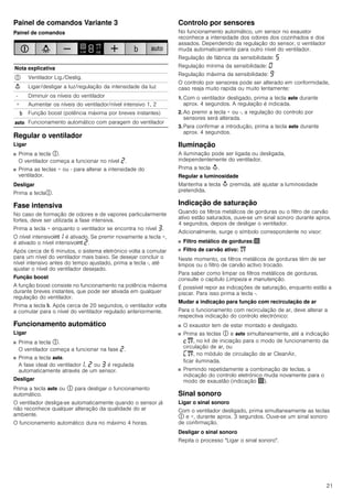 21
Painel de comandos Variante 3
Painel de comandos
Regular o ventilador
Ligar
■ Prima a tecla #.
O ventilador começa a funcionar no nível ƒ.
■ Prima as teclas + ou - para alterar a intensidade do
ventilador.
Desligar
Prima a tecla#.
Fase intensiva
No caso de formação de odores e de vapores particularmente
fortes, deve ser utilizada a fase intensiva.
Prima a tecla + enquanto o ventilador se encontra no nível „.
O nível intensivo2‚ é ativado. Se premir novamente a tecla +,
é ativado o nível intensivo2 ƒ.
Após cerca de 6 minutos, o sistema eletrónico volta a comutar
para um nível do ventilador mais baixo. Se desejar concluir o
nível intensivo antes do tempo ajustado, prima a tecla -, até
ajustar o nível do ventilador desejado.
Função boost
A função boost consiste no funcionamento na potência máxima
durante breves instantes, que pode ser ativada em qualquer
regulação do ventilador.
Prima a tecla &. Após cerca de 20 segundos, o ventilador volta
a comutar para o nível do ventilador regulado anteriormente.
Funcionamento automático
Ligar
■ Prima a tecla #.
O ventilador começa a funcionar na fase ƒ.
■ Prima a tecla !.
A fase ideal do ventilador‚, ƒ ou „ é regulada
automaticamente através de um sensor.
Desligar
Prima a tecla ! ou # para desligar o funcionamento
automático.
O ventilador desliga-se automaticamente quando o sensor já
não reconhece qualquer alteração da qualidade do ar
ambiente.
O funcionamento automático dura no máximo 4 horas.
Controlo por sensores
No funcionamento automático, um sensor no exaustor
reconhece a intensidade dos odores dos cozinhados e dos
assados. Dependendo da regulação do sensor, o ventilador
muda automaticamente para outro nível do ventilador.
Regulação de fábrica da sensibilidade: †
Regulação mínima da sensibilidade: ‹
Regulação máxima da sensibilidade: Š
O controlo por sensores pode ser alterado em conformidade,
caso reaja muito rapida ou muito lentamente:
1. Com o ventilador desligado, prima a tecla ! durante
aprox. 4 segundos. A regulação é indicada.
2. Ao premir a tecla + ou -, a regulação do controlo por
sensores será alterada.
3. Para confirmar a introdução, prima a tecla ! durante
aprox. 4 segundos.
Iluminação
A iluminação pode ser ligada ou desligada,
independentemente do ventilador.
Prima a tecla A.
Regular a luminosidade
Mantenha a tecla A premida, até ajustar a luminosidade
pretendida.
Indicação de saturação
Quando os filtros metálicos de gorduras ou o filtro de carvão
ativo estão saturados, ouve-se um sinal sonoro durante aprox.
4 segundos, depois de desligar o ventilador.
Adicionalmente, surge o símbolo correspondente no visor:
■ Filtro metálico de gorduras:!
■ Filtro de carvão ativo: "
Neste momento, os filtros metálicos de gorduras têm de ser
limpos ou o filtro de carvão activo trocado.
Para saber como limpar os filtros metálicos de gorduras,
consulte o capítulo Limpeza e manutenção.
É possível repor as indicações de saturação, enquanto estão a
piscar. Para isso prima a tecla -.
Mudar a indicação para função com recirculação de ar
Para o funcionamento com recirculação de ar, deve alterar a
respectiva indicação do controlo electrónico:
■ O exaustor tem de estar montado e desligado.
■ Prima as teclas # e ! simultaneamente, até a indicação
™", no kit de iniciação para o modo de funcionamento da
circulação de ar, ou
’", no módulo de circulação de ar CleanAir,
ficar iluminada.
■ Premindo repetidamente a combinação de teclas, a
indicação do controlo eletrónico muda novamente para o
modo de exaustão (indicação !).
Sinal sonoro
Ligar o sinal sonoro
Com o ventilador desligado, prima simultaneamente as teclas
# e +, durante aprox. 3 segundos. Ouve-se um sinal sonoro
de confirmação.
Desligar o sinal sonoro
Repita o processo "Ligar o sinal sonoro".
Nota explicativa
# Ventilador Lig./Deslig.
A Ligar/desligar a luz/regulação da intensidade da luz
- Diminuir os níveis do ventilador
+ Aumentar os níveis do ventilador/nível intensivo 1, 2
& Função boost (potência máxima por breves instantes)
! Funcionamento automático com paragem do ventilador
 