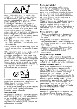 26
Os equipamentos de aquecimento que
consomem o ar ambiente (p.ex. sistemas
de aquecimento a gás, óleo, lenha ou
carvão, esquentadores, cilindros) utilizam
para a combustão o ar do local de
montagem e transportam os gases de
combustão para o exterior através de um
sistema de exaustão (p.ex. uma chaminé).
Quando o exaustor está ligado, retira o ar
ambiente à cozinha e aos espaços
adjacentes - sem ar suficiente é criada uma
pressão negativa. Os gases tóxicos da
chaminé ou da conduta de extração voltam
a ser aspirados para os espaços de
habitação.
■ Por isso, tem que existir sempre a
reposição de ar fresco suficiente no local
da instalação.
■ Uma caixa de entrada/exaustão de ar, só
por si, não garante a manutenção do valor
limite.
O funcionamento sem perigos só é possível
se a pressão negativa no local da
instalação do fogão não ultrapassar os 4
Pa (0,04 mbar). Isto pode ser conseguido
se o ar necessário para a combustão puder
ser reposto através de aberturas que não
fechem (p. ex. portas, janelas), em ligação
com uma caixa de entrada/exaustão de ar,
que permitam uma circulação de ar
suficiente para a combustão.
Consulte sempre a entidade responsável
para avaliar a interligação da ventilação de
toda a casa e sugerir as medidas
adequadas de ventilação.
Se o exaustor funcionar exclusivamente em
circulação de ar, não existe qualquer
limitação na sua utilização.
Perigo de vida!
Os gases de combustão aspirados podem
levar a intoxicação. No caso de instalação
de um ventilador com saída para chaminé,
é necessário prever um circuito de
segurança na alimentação de corrente da
cobertura de exaustão.
Perigo de incêndio!
A gordura acumulada no filtro pode
incendiar-se. É necessário manter as
distâncias de segurança indicadas para
evitar uma acumulação de calor. Observe
as especificações sobre a sua placa de
cozinhar. No caso de utilização simultânea
de bicos elétricos e a gás, aplica-se a
maior distância indicada.
O aparelho pode ser instalado apenas com
uma das faces diretamente junto a um
armário superior ou a uma parede. A
distância mínima em relação à parede ou a
um armário superior deve ser, no mínimo,
de 50 mm.
Perigo de ferimentos!
■ Os componentes interiores do aparelho
podem ter arestas vivas. Use luvas de
proteção.
Perigo de ferimentos!
■ O aparelho pode cair se não estiver
corretamente fixado. Todos os elementos
de fixação têm de ser montados de forma
fixa e segura.
Perigo de ferimentos!
■ O aparelho é pesado. São necessárias
2 pessoas para transportar o aparelho.
Utilizar apenas meios auxiliares
apropriados.
Perigo de choque elétrico!
Os componentes interiores do aparelho
podem ter arestas vivas. O cabo de ligação
pode ficar danificado. Não dobrar nem
entalar o cabo elétrico durante a instalação.
Perigo de choque elétrico!
Deve existir a possibilidade de desligar o
aparelho da rede elétrica em qualquer
altura. O aparelho deve ser ligado apenas a
uma tomada de contacto de segurança
instalada em conformidade com as
normas. Se a ficha, depois da instalação do
aparelho ou em caso de necessidade de se
efetuar uma ligação fixa, deixar de estar
acessível, tem que existir na instalação um
dispositivo de corte multipolar com uma
abertura de contactos de, pelo menos,
3mm. A ligação fixa só pode ser efetuada
por um eletricista credenciado.
Perigo de asfixia!
O material de embalagem é perigoso para
as crianças. Nunca deixe as crianças
brincarem com o material de embalagem.
 