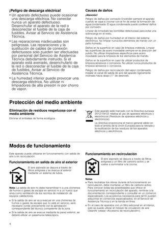 4
¡Peligro de descarga eléctrica!
■ Un aparato defectuoso puede ocasionar
una descarga eléctrica. No conectar
nunca un aparato defectuoso.
Desenchufar el aparato de la red o
desconectar el fusible de la caja de
fusibles. Avisar al Servicio de Asistencia
Técnica.
¡Peligro de descarga eléctrica!
■ Las reparaciones inadecuadas son
peligrosas. Las reparaciones y la
sustitución de cables de conexión
defectuosos solo pueden ser efectuadas
por personal del Servicio de Asistencia
Técnica debidamente instruido. Si el
aparato está averiado, desenchufarlo de
la red o desconectar el fusible de la caja
de fusibles. Avisar al Servicio de
Asistencia Técnica.
¡Peligro de descarga eléctrica!
■ La humedad interior puede provocar una
descarga eléctrica. No utilizar ni
limpiadores de alta presión ni por chorro
de vapor.
Causas de daños
¡Atención!
Peligro de daños por corrosión Encender siempre el aparato
cuando se vaya a cocinar con el fin de evitar la formación de
agua condensada. El agua condensada puede conllevar daños
por corrosión.
Limpiar de inmediato las bombillas defectuosas para evitar una
sobrecarga en el resto.
Peligro de daños por humedad en el interior del sistema
electrónico. No limpiar nunca los elementos de mando con un
paño húmedo.
Daños en la superficie en caso de limpieza indebida. Limpiar
las superficies de acero inoxidable siempre en la dirección del
pulido. No utilizar limpiadores específicos para acero
inoxidable para la limpieza de los elementos de mando.
Daños en la superficie en caso de utilizar productos de
limpieza abrasivos o corrosivos. No utilizar nunca productos de
limpieza abrasivos o corrosivos.
Peligro de daños por recirculación del vapor condensado.
Instalar el canal de salida de aire del aparato ligeramente
inclinado hacia abajo (1° de desnivel).
Protección del medio ambiente
Eliminación de residuos respetuosa con el
medio ambiente
Eliminar el embalaje de forma ecológica.
Modos de funcionamiento
Este aparato puede utilizarse en funcionamiento con salida de
aire o en recirculación.
Funcionamiento en salida de aire al exterior
Nota: La salida de aire no debe transmitirse ni a una chimenea
de humos o gases de escape en servicio ni a un hueco que
sirva como ventilación de los recintos de instalación de
equipos calefactores.
■ Si la salida de aire se va a evacuar en una chimenea de
humos o gases de escape que no está en servicio, será
necesario contar previamente con la aprobación
correspondiente del técnico competente de la zona.
■ Si la salida de aire se evacua mediante la pared exterior, se
deberá utilizar un pasamuros telescópico.
Funcionamiento en recirculación
Notas
■ Para neutralizar los olores durante el funcionamiento en
recirculación, debe montarse un filtro de carbono activo.
Para conocer todas las posibilidades que ofrece el
funcionamiento en recirculación del aparato, remitirse a la
documentación correspondiente o consultar en un comercio
especializado. Los accesorios necesarios para tal fin pueden
adquirirse en comercios especializados, en el Servicio de
Asistencia Técnica o en la tienda en línea.
■ En el caso de aparatos con un filtro adicional en el interior,
solo se puede utilizar el módulo de circulación de aire
CleanAir (véase «Accesorio de recirculación»).
Este aparato está marcado con la Directiva europea
2012/19/CE relativa al uso de aparatos eléctricos y
electrónicos (Residuos de aparatos eléctricos y
electrónicos).
La directiva proporciona el marco general válido en
todo el ámbito de la Unión Europea para la retirada y
la reutilización de los residuos de los aparatos
eléctricos y electrónicos.
El aire aspirado se depura a través de
filtros antigrasa y se evacua al exterior
mediante un sistema de tubos.
El aire aspirado se depura a través de filtros
antigrasa y un filtro de carbono activo y se
vuelve a suministrar a la cocina.
 