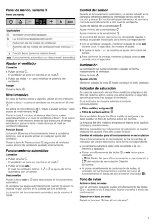 7
Panel de mando, variante 3
Panel de mando
Ajustar el ventilador
Conexión
■ Pulsar la tecla #.
El ventilador se pone en marcha en el nivel ƒ.
■ Pulsar las teclas + o - para modificar la potencia del
ventilador.
Apagar
Pulsar la tecla #.
Nivel intensivo
En caso de fuertes olores y vapores, utilizar el nivel intensivo.
Pulsar la tecla + cuando el ventilador se encuentre en el nivel
„.
Se activa el nivel intensivo 2‚. Volver a pulsar la tecla + para
activar el nivel intensivo 2 ƒ.
Transcurridos 6 minutos, el sistema electrónico vuelve
automáticamente a un nivel de ventilación inferior . Si se quiere
finalizar el nivel intensivo antes de que transcurra el tiempo
establecido, pulsar la tecla - hasta alcanzar el nivel de
ventilación deseado.
Función Boost
La función Boost es el funcionamiento breve a la máxima
potencia, que se puede activar en cualquier ajuste del
ventilador.
Pulsar la tecla &. Transcurridos 20 segundos el ventilador
vuelve al nivel de ventilación ajustado anteriormente.
Funcionamiento automático
Conexión
■ Pulsar la tecla #.
El ventilador se pone en marcha en el nivel ƒ.
■ Pulsar la tecla !.
El nivel de ventilador óptimo ‚, ƒ o „ se ajusta de forma
automática con un sensor.
Desconexión
Pulsar la tecla ! o # para desconectar el funcionamiento
automático.
El ventilador se apaga automáticamente cuando el sensor no
detecta ningún cambio en la calidad del aire ambiente.
La duración del funcionamiento automático es de máximo 4
horas.
Control del sensor
Durante el funcionamiento automático, un sensor situado en la
campana extractora detecta la intensidad de los olores de
cocción y asado. En función del ajuste del sensor, el ventilador
conmuta automáticamente a otro nivel de ventilación.
Ajuste de fábrica de la sensibilidad: †
Ajuste mínimo de la sensibilidad: ‹
Ajuste máximo de la sensibilidad: Š
Si el control del sensor reacciona con demasiada rapidez o
lentitud, es posible modificarlo de la forma correspondiente:
1. Con el ventilador apagado, mantener pulsada la tecla !
durante unos 4 segundos. Se muestra el ajuste.
2. Al pulsar la tecla + o - se modifica el ajuste del control del
sensor.
3. Para confirmar la entrada, mantener pulsada la tecla !
durante unos 4 segundos.
Iluminación
La iluminación se puede encender y apagar de forma
independiente al ventilador.
Pulsar la tecla A.
Ajustar el brillo
Mantener pulsada la tecla A hasta conseguir el brillo deseado.
Indicador de saturación
En caso de saturación de los filtros metálicos antigrasa o del
filtro de carbono activo, suena una señal durante 4 segundos
aproximadamente tras apagar el ventilador.
En el indicador se muestra además el símbolo
correspondiente:
■ Filtro metálico antigrasa:!
■ Filtro de carbono activo: "
Ahora se deben limpiar los filtros metálicos antigrasa o se
debe sustituir el filtro de carbono activo sin demora.
La limpieza del filtro metálico antigrasa se explica en el capítulo
Limpieza y mantenimiento.
Mientras parpadean las indicaciones de saturación se pueden
restaurar los ajustes. Para ello, pulsar la tecla -.
Cambiar el indicador para el funcionamiento en recirculación
Para el funcionamiento en recirculación se ha de cambiar el
indicador del control electrónico de la forma correspondiente:
■ La campana extractora debe esta conectada a la red
eléctrica y apagada.
■ Pulsar simultáneamente las teclas # y ! hasta que el
indicador
™"del Starter Set para el funcionamiento en recirculación o
’" del módulo de recirculación CleanAir
se ilumine.
■ Al pulsar repetidamente la combinación de teclas, el
indicador del control electrónico cambia de nuevo al
funcionamiento en salida de aire al exterior (indicador !).
Tono de aviso
Activar el tono de aviso
Con el ventilador apagado, pulsar simultáneamente las teclas
# y + durante unos 3 segundos. Suena una señal a modo de
confirmación.
Desactivar el tono de aviso
Repetir el proceso "Activar el tono de aviso".
Explicación
# Ventilador encendido/apagado
A Luz encendida/apagada/atenuación
- Reducción de los niveles de ventilación
+ Aumento de los niveles de ventilación/nivel intensivo 1,
2
& Función boost (potencia máxima breve)
! Funcionamiento automático con desconexión automática
 
