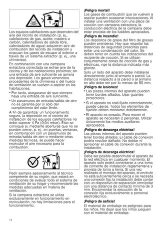 12
Los equipos calefactores que dependen del
aire del recinto de instalación (p. ej.,
calefactores de gas, aceite, madera o
carbón, calentadores de salida libre,
calentadores de agua) adquieren aire de
combustión del recinto de instalación y
evacuan los gases de escape al exterior a
través de un sistema extractor (p. ej., una
chimenea).
En combinación con una campana
extractora conectada se extrae aire de la
cocina y de las habitaciones próximas; sin
una entrada de aire suficiente se genera
una depresión. Los gases venenosos
procedentes de la chimenea o del hueco
de ventilación se vuelven a aspirar en las
habitaciones.
■ Por tanto, asegurarse de que siempre
haya una entrada de aire suficiente.
■ Un pasamuros de entrada/salida de aire
no es garantía por sí solo del
cumplimiento del valor límite.
A fin de garantizar un funcionamiento
seguro, la depresión en el recinto de
instalación de los equipos calefactores no
debe superar 4 Pa (0,04 mbar). Esto se
consigue si, mediante aberturas que no se
pueden cerrar, p. ej., en puertas, ventanas,
en combinación con un pasamuros de
entrada/salida de aire o mediante otras
medidas técnicas, se puede hacer
recircular el aire necesario para la
combustión.
Pedir siempre asesoramiento al técnico
competente de su región, que estará en
condiciones de evaluar todo el sistema de
ventilación de su hogar y recomendarle las
medidas adecuadas en materia de
ventilación.
Si la campana extractora se utiliza
exclusivamente en funcionamiento en
recirculación, no hay limitaciones para el
funcionamiento.
¡Peligro mortal!
Los gases de combustión que se vuelven a
aspirar pueden ocasionar intoxicaciones. Al
instalar una ventilación con una placa de
cocción con campana extractora, la
conducción eléctrica de la campana debe
estar provista de los fusibles apropiados.
¡Peligro de incendio!
Los depósitos de grasa del filtro de grasas
pueden prenderse. Hay que respetar las
distancias de seguridad prescritas para
evitar una condensación del calor. Se
deben tener en cuenta las indicaciones del
recipiente de cocción. Si se utilizan
conjuntamente zonas de cocción de gas y
eléctricas, rige la distancia indicada más
grande.
Solo un lado del aparato debe instalarse
directamente junto al armario o pared. La
distancia respecto a la pared o al armario
en alto debe ser por lo menos de 50 mm.
¡Peligro de lesiones!
■ Las piezas internas del aparato pueden
tener bordes afilados. Usar guantes
protectores.
¡Peligro de lesiones!
■ Si el aparato no está fijado correctamente,
puede caerse. Todos los elementos de
fijación deben montarse debidamente.
¡Peligro de lesiones!
■ El aparato es pesado. Para mover el
aparato se necesitan 2 personas. Utilizar
únicamente los medios auxiliares
apropiados.
¡Peligro de descarga eléctrica!
Las piezas internas del aparato pueden
tener bordes afilados. El cable de conexión
podría resultar dañado. No doblar ni
aprisionar el cable de conexión durante la
instalación.
¡Peligro de descarga eléctrica!
Debe ser posible desenchufar el aparato de
la red eléctrica en cualquier momento. El
aparato solo podrá conectarse a una toma
de corriente de instalación reglamentaria y
provista de toma a tierra. Si una vez
realizado el montaje del aparato, el enchufe
no está suficientemente cerca o se necesita
una conexión fija, la instalación debe contar
con un dispositivo de separación omnipolar
con una distancia de contacto mínima de 3
mm. Encomendar la ejecución de la
conexión fija exclusivamente a personal
electrotécnico.
¡Peligro de asfixia!
El material de embalaje es peligroso para
los niños. No dejar que los niños jueguen
con el material de embalaje.
 
