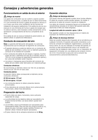 13
Consejos y advertencias generales
Funcionamiento en salida de aire al exterior
: ¡Peligro de muerte!
Los gases de combustión que se vuelven a aspirar pueden
ocasionar intoxicaciones. La salida de aire no debe transmitirse
ni a una chimenea de humos o gases de escape en servicio ni
a un hueco que sirva como ventilación de los recintos de
instalación de equipos calefactores. Si la salida de aire se va a
evacuar en una chimenea de humos o gases de escape que
no está en servicio, será necesario contar previamente con la
aprobación correspondiente del técnico competente de la
zona.
Si la salida de aire se evacua mediante la pared exterior, se
deberá utilizar un pasamuros telescópico.
Conducto de evacuación del aire
Nota: La garantía del fabricante del aparato no cubre las
reclamaciones que se atribuyan al segmento de conductos.
■ El aparato alcanza su potencia óptima con un conducto de
salida de aire rectilíneo y corto y con un diámetro grande de
conducto en la medida de lo posible.
■ Con conductos de salida de aire largos y rugosos, muchos
codos de tubo o diámetros de tubo de un tamaño inferior a
150 mm no se consigue la capacidad de aspiración óptima y
los ruidos del ventilador serán mayores.
■ Los tubos o mangueras para el tendido del conducto de
salida del aire deben estar fabricados con material ignífugo.
Conductos cilíndricos
Se recomienda un diámetro interior de 150 mm; el diámetro
mínimo es de 120 mm en todo caso.
Conductos planos
La sección interior debe corresponder al diámetro de los
conductos cilíndricos.
Ø 150 mm aprox. 177 cm2
Ø 120 mm aprox. 113 cm2
■ Los conductos planos no deben presentar desvíos
pronunciados.
■ Si los diámetros de conducto difieren de lo anteriormente
mencionado, utilizar tiras obturadoras.
Preparación del techo
■ El techo debe ser plano, horizontal y tener suficiente
capacidad de carga.
■ La profundidad de los taladros debe ser equivalente a la
longitud de los tornillos. Los tacos deben quedar bien
sujetos.
■ Los tornillos y tacos suministrados son apropiados para
mampostería sólida. Para otro tipo de construcciones (p. ej.,
placas de yeso, hormigón celular, ladrillos Poroton) se
deberán utilizar medios de fijación apropiados.
■ El peso máximo de la campana extractora es de 50 kg.
Conexión eléctrica
: ¡Peligro de descarga eléctrica!
Las piezas internas del aparato pueden tener bordes afilados.
El cable de conexión podría resultar dañado. No doblar ni
aprisionar el cable de conexión durante la instalación.
Los datos de conexión necesarios figuran en la etiqueta de
características ubicada en el interior del aparato (para ello,
desmontar el filtro de metal antigrasa).
Longitud del cable de conexión: aprox. 1,30 m
Este aparato cumple con las disposiciones en materia de
supresión de interferencias de la CE.
: ¡Peligro de descarga eléctrica!
Debe ser posible desenchufar el aparato de la red eléctrica en
cualquier momento. El aparato solo podrá conectarse a una
toma de corriente de instalación reglamentaria y provista de
toma a tierra. Si una vez realizado el montaje del aparato, el
enchufe no está suficientemente cerca o se necesita una
conexión fija, la instalación debe contar con un dispositivo de
separación omnipolar con una distancia de contacto mínima
de 3 mm. Encomendar la ejecución de la conexión fija
exclusivamente a personal electrotécnico.
 