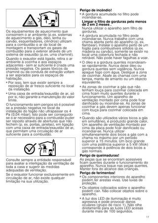 17
Os equipamentos de aquecimento que
consomem o ar ambiente (p.ex. sistemas
de aquecimento a gás, óleo, lenha ou
carvão, esquentadores, cilindros) utilizam
para a combustão o ar do local de
montagem e transportam os gases de
combustão para o exterior através de um
sistema de exaustão (p.ex. uma chaminé).
Quando o exaustor está ligado, retira o ar
ambiente à cozinha e aos espaços
adjacentes - sem ar suficiente é criada uma
pressão negativa. Os gases tóxicos da
chaminé ou da conduta de extração voltam
a ser aspirados para os espaços de
habitação.
■ Por isso, tem que existir sempre a
reposição de ar fresco suficiente no local
da instalação.
■ Uma caixa de entrada/exaustão de ar, só
por si, não garante a manutenção do valor
limite.
O funcionamento sem perigos só é possível
se a pressão negativa no local da
instalação do fogão não ultrapassar os 4
Pa (0,04 mbar). Isto pode ser conseguido
se o ar necessário para a combustão puder
ser reposto através de aberturas que não
fechem (p. ex. portas, janelas), em ligação
com uma caixa de entrada/exaustão de ar,
que permitam uma circulação de ar
suficiente para a combustão.
Consulte sempre a entidade responsável
para avaliar a interligação da ventilação de
toda a casa e sugerir as medidas
adequadas de ventilação.
Se o exaustor funcionar exclusivamente em
circulação de ar, não existe qualquer
limitação na sua utilização.
Perigo de incêndio!
■ A gordura acumulada no filtro pode
incendiar-se.
Limpar o filtro de gorduras pelo menos
de 2 em 2 meses .
Nunca utilizar o aparelho sem filtro de
gorduras.
Perigo de incêndio!
■ A gordura acumulada no filtro pode
incendiar-se. Nunca trabalhe com uma
chama aberta perto do aparelho (p. ex.
flambear). Instalar o aparelho perto de um
fogão para combustíveis sólidos (p.ex.
madeira ou carvão), somente se existir no
local uma cobertura fechada e não
retirável. Não pode haver fagulhas a voar.
Perigo de incêndio!
■ O óleo e a gordura quentes incendeiam-
se rapidamente. Nunca deixe óleo ou
gordura quentes sem vigilância. Nunca
apague fogo com água. Desligue a zona
de cozinhar. Abafe as chamas com uma
tampa, manta de amianto ou um objecto
equivalente.
Perigo de incêndio!
■ As zonas de cozinhar a gás que não
tenham louça para cozinhar colocada em
cima ficam muito quentes durante o
funcionamento. Um aparelho de
ventilação montado por cima pode ficar
danificado ou incendiar-se. As zonas de
cozinhar a gás devem apenas funcionar
com louça para cozinhar colocada em
cima.
Perigo de incêndio!
■ Quando são utilizados vários bicos a gás
em simultâneo, é produzido grande calor.
Um aparelho de ventilação montado por
cima da placa pode ficar danificado ou
incendiar-se. Nunca utilizar
simultaneamente dois bicos a gás com a
chama no máximo por um período
superior a 15 minutos. Um bico grande
com uma potência superior a 5 kW (Wok)
corresponde à potência de dois bicos a
gás normais.
Perigo de queimaduras!
As peças que se encontram acessíveis
ficam quentes durante o funcionamento do
aparelho. Nunca toque nas peças quentes.
Manter fora do alcance das crianças.
Perigo de ferimentos!
■ Os componentes interiores do aparelho
podem ter arestas vivas. Use luvas de
proteção.
Perigo de ferimentos!
■ Os objetos colocados sobre o aparelho
podem cair. Não colocar objetos sobre o
aparelho.
Perigo de ferimentos!
■ A luz dos LED de iluminação é muito
agressiva e pode provocar danos
oculares (grupo de risco 1). Não olhe
diretamente para as luzes LED acesas
durante mais de 100 segundos.
 
