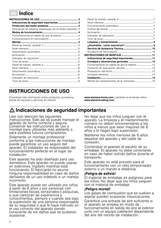 2
Û Índice[es]Instruccionesdeusoymontaje
INSTRUCCIONES DE USO ........................................................ 2
Indicaciones de seguridad importantes.............................. 2
Protección del medio ambiente ........................................... 4
Eliminación de residuos respetuosa con el medio ambiente ..4
Modos de funcionamiento.................................................... 4
Funcionamiento en salida de aire al exterior ...........................4
Funcionamiento en recirculación................................................4
Manejo.................................................................................... 5
Panel de mando, variante 1.........................................................5
Nivel intensivo.................................................................................5
Desconexión automática..............................................................5
Iluminación ......................................................................................5
Indicador de saturación................................................................5
Tono de aviso ................................................................................5
Panel de mando, variante 2.........................................................6
Nivel intensivo.................................................................................6
Desconexión automática..............................................................6
Iluminación ......................................................................................6
Indicador de saturación................................................................6
Tono de aviso ................................................................................6
Panel de mando, variante 3.........................................................7
Nivel intensivo.................................................................................7
Funcionamiento automático.........................................................7
Control del sensor .........................................................................7
Iluminación......................................................................................7
Indicador de saturación................................................................7
Tono de aviso ................................................................................7
Limpieza y mantenimiento ................................................... 8
¿Anomalías - como reaccionar?.......................................... 9
Servicio de Asistencia Técnica.......................................... 10
Accesorio de recirculación .......................................................10
INSTRUCCIONES DE MONTAJE............................................. 11
Indicaciones de seguridad importantes............................ 11
Consejos y advertencias generales .................................. 13
Funcionamiento en salida de aire al exterior ........................ 13
Conducto de evacuación del aire ...........................................13
Preparación del techo................................................................13
Conexión eléctrica......................................................................13
Instalación............................................................................ 14
Montar los revestimientos de la chimenea............................15
INSTRUCCIONES DE USO
Produktinfo
Encontrará más información sobre productos, accesorios,
piezas de repuesto y servicios en internet:
www.siemens-home.com y también en la tienda online:
www.siemens-eshop.com
: Indicaciones de seguridad importantes
Leer con atención las siguientes
instrucciones. Solo así se puede manejar el
aparato de forma correcta y segura.
Conservar las instrucciones de uso y
montaje para utilizarlas más adelante o
para posibles futuros compradores.
Solamente un montaje profesional
conforme a las instrucciones de montaje
puede garantizar un uso seguro del
aparato. El instalador es responsable del
funcionamiento perfecto en el lugar de
instalación.
Este aparato ha sido diseñado para uso
doméstico. Este aparato no puede usarse
en exteriores. Vigilarlo mientras está
funcionando. El fabricante no asume
ninguna responsabilidad en caso de daños
derivados de un uso indebido o un manejo
incorrecto.
Este aparato puede ser utilizado por niños
a partir de 8 años y por personas con
limitaciones físicas, sensoriales o psíquicas,
o que carezcan de experiencia y
conocimientos, siempre y cuando sea bajo
la supervisión de una persona responsable
de su seguridad o que le haya instruido en
el uso correcto del aparato siendo
consciente de los daños que se pudieran
ocasionar.
No dejar que los niños jueguen con el
aparato. La limpieza y el mantenimiento
rutinario no deben encomendarse a los
niños a menos que sean mayores de 8
años y lo hagan bajo supervisión.
Mantener los niños menores de 8 años
alejados del aparato y del cable de
conexión.
Comprobar el aparato al sacarlo de su
embalaje. El aparato no debe conectarse
en caso de haber sufrido daños durante el
transporte.
Este aparato no está previsto para el
funcionamiento con un reloj temporizador
externo o un mando a distancia.
¡Peligro de asfixia!
El material de embalaje es peligroso para
los niños. No dejar que los niños jueguen
con el material de embalaje.
¡Peligro mortal!
Los gases de combustión que se vuelven a
aspirar pueden ocasionar intoxicaciones.
Garantice una entrada de aire suficiente si
el aparato se emplea en modo de
funcionamiento en salida de aire al exterior
junto con un equipo calefactor dependiente
del aire del recinto de instalación.
 