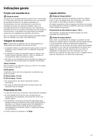 27
Indicações gerais
Função com exaustão de ar
: Perigo de morte!
Os gases de combustão aspirados podem levar a intoxicação.
O ar evacuado não pode ser encaminhado por uma chaminé
de exaustão de fumos ou de gases queimados em
funcionamento, nem por uma caixa de ar que sirva de
ventilação de locais com lareiras instaladas. Caso o ar
evacuado tenha de ser encaminhado por uma chaminé de
exaustão de fumos ou de gases queimados que não esteja em
funcionamento, é necessária uma autorização da entidade
supervisora da instalação dos aparelhos de queima.
Se o ar evacuado for encaminhado através da parede exterior,
deve ser utilizada uma caixa mural telescópica.
Tubagem de extração
Nota: O fabricante do aparelho não se responsabiliza por
reclamações que resultem do percurso do tubo.
■ O aparelho oferece um desempenho ideal quando o tubo de
extração é curto e retilíneo, com um diâmetro de grande
dimensão.
■ A utilização de tubos de exaustão longos e rugosos, com
muitas curvas e diâmetro inferior a 150 mm impede um
funcionamento ideal e aumenta os ruídos.
■ Os tubos ou as mangueiras para colocação da tubagem de
extração têm de ser fabricados de material incombustível.
Tubos circulares
Recomendamos um diâmetro interior de 150 mm, no entanto,
nunca inferior a 120 mm.
Canais planos
O diâmetro interno tem de corresponder ao diâmetro dos
tubos circulares.
Ø 150 mm aprox. 177 cm2
Ø 120 mm aprox. 113 cm2
■ Os canais planos não devem apresentar desvios
acentuados.
■ Em caso de diferentes diâmetros de tubos devem ser
aplicadas tiras de vedação.
Preparação do teto
■ O teto tem de ser liso, horizontal e suficientemente resistente.
■ A profundidade dos furos tem que corresponder ao
comprimento dos parafusos. As buchas têm de ter uma
fixação segura.
■ Os parafusos e as buchas anexos são adequados para
paredes maciças de alvenaria. Para outras construções de
paredes (p. ex. placas de gesso para remodelações de
interiores, betão poroso, tijolos de barro poroso para
remodelações de interiores), utilizar o material de fixação
correspondente.
■ O peso máximo do exaustor é de 50 kg.
Ligação eléctrica
: Perigo de choque elétrico!
Os componentes interiores do aparelho podem ter arestas
vivas. O cabo de ligação pode ficar danificado. Não dobrar
nem entalar o cabo elétrico durante a instalação.
Os dados necessários sobre a ligação encontram-se na placa
de características no interior do aparelho, para isso, desmontar
o filtro metálico de gorduras.
Comprimento do cabo eléctrico: aprox. 1,30 m
Este aparelho corresponde às determinações UE sobre
supressão de interferências.
: Perigo de choque elétrico!
Deve existir a possibilidade de desligar o aparelho da rede
elétrica em qualquer altura. O aparelho deve ser ligado apenas
a uma tomada de contacto de segurança instalada em
conformidade com as normas. Se a ficha, depois da instalação
do aparelho ou em caso de necessidade de se efetuar uma
ligação fixa, deixar de estar acessível, tem que existir na
instalação um dispositivo de corte multipolar com uma
abertura de contactos de, pelo menos, 3mm. A ligação fixa só
pode ser efetuada por um eletricista credenciado.
 