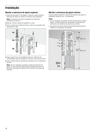 28
Instalação
Montar a estrutura de apoio superior
1. Antes de proceder à montagem, verificar a altura total da
estrutura de apoio e marcar os orifícios dos parafusos.
Nota: A estrutura de apoio é ajustável em altura em
intervalos de 20 mm.
2. Marcar o ponto central do aparelho no teto.
3. Com o auxílio do molde fornecido, marcar as posições dos
parafusos no teto.
4. Fazer quatro furos com (diâmetro) 8 mm e 80 mm de
profundidade para as fixações e introduzir as buchas à face
5. Fixar a parte superior da estrutura de apoio com 4 parafusos
ao teto.
Nota: Ter em atenção a posição correta da estrutura de
apoio. O arco central indica o lado preferencial e tem de
apontar na direção do elemento de comando da placa de
cozinhar.
Montar a estrutura de apoio inferior
Fixar as partes superior e inferior da estrutura de apoio à
totalidade da altura com 10 parafusos.
Notas
■ Ter em atenção a posição correta da estrutura de apoio
inferior. O lado aberto tem de apontar na direção dos
elementos de comando da placa de cozinhar.
■ A estrutura de apoio pode ser alinhada posteriormente
soltando os parafusos de fixação.
 