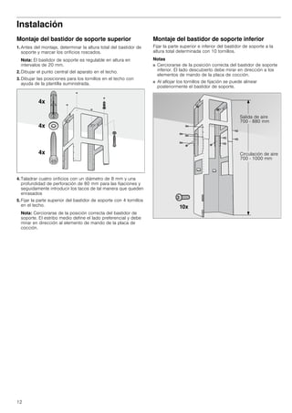 12
Instalación
Montaje del bastidor de soporte superior
1. Antes del montaje, determinar la altura total del bastidor de
soporte y marcar los orificios roscados.
Nota: El bastidor de soporte es regulable en altura en
intervalos de 20 mm.
2. Dibujar el punto central del aparato en el techo.
3. Dibujar las posiciones para los tornillos en el techo con
ayuda de la plantilla suministrada.
4. Taladrar cuatro orificios con un diámetro de 8 mm y una
profundidad de perforación de 80 mm para las fijaciones y
seguidamente introducir los tacos de tal manera que queden
enrasados
5. Fijar la parte superior del bastidor de soporte con 4 tornillos
en el techo.
Nota: Cerciorarse de la posición correcta del bastidor de
soporte. El estribo medio define el lado preferencial y debe
mirar en dirección al elemento de mando de la placa de
cocción.
Montaje del bastidor de soporte inferior
Fijar la parte superior e inferior del bastidor de soporte a la
altura total determinada con 10 tornillos.
Notas
■ Cerciorarse de la posición correcta del bastidor de soporte
inferior. El lado descubierto debe mirar en dirección a los
elementos de mando de la placa de cocción.
■ Al aflojar los tornillos de fijación se puede alinear
posteriormente el bastidor de soporte.
 