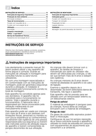 14
ì Índice[pt]Instruçõesdeutilizaçãoemontagem
INSTRUÇÕES DE SERVIÇO .................................................... 14
Instruções de segurança importantes .............................. 14
Protecção do meio ambiente ............................................. 16
Eliminação ecológica.................................................................16
Tipos de funcionamento..................................................... 16
Função com exaustão de ar.....................................................16
Função com recirculação de ar...............................................16
Utilização.............................................................................. 17
Iluminação....................................................................................17
Limpeza e manutenção....................................................... 17
Falhas – o que fazer?.......................................................... 19
Serviço de Assistência Técnica......................................... 20
Acessórios de recirculação de ar ...........................................20
INSTRUÇÕES DE MONTAGEM............................................... 21
Instruções de segurança importantes .............................. 21
Indicações gerais ................................................................ 23
Função com exaustão de ar.....................................................23
Tubagem de extração................................................................23
Preparação do teto.....................................................................23
Ligação eléctrica.........................................................................23
Instalação............................................................................. 24
Montagem do painel decorativo da chaminé ....................... 25
INSTRUÇÕES DE SERVIÇO
Produktinfo
Obtenha mais informações relativas a produtos, acessórios,
peças sobresselentes e Assistência Técnica na Internet:
www.siemens-home.com e na loja Online:
www.siemens-eshop.com
: Instruções de segurança importantes
Leia atentamente o presente manual. Só
assim poderá utilizar o seu aparelho de
forma segura e correcta. Guarde as
instruções de utilização e montagem para
consultas futuras ou para futuros
utilizadores.
Só com uma montagem especializada e
em conformidade com as instruções de
montagem, pode ser garantida a segurança
durante a utilização. O instalador é
responsável pelo funcionamento correto no
local de montagem.
Este aparelho foi concebido apenas para
uso doméstico. O aparelho não foi
concebido para o funcionamento no
exterior. Vigie o aparelho durante o
funcionamento. O fabricante não é
responsável por danos provocados pela
utilização inadequada ou por
manuseamento errado.
Este aparelho pode ser usado por crianças
com mais de 8 anos e por pessoas com
limitações físicas, sensoriais ou mentais ou
com pouca experiência ou conhecimentos,
se estiverem sob vigilância de uma pessoa
responsável pela sua segurança ou tiverem
sido instruídas acerca da utilização segura
do aparelho e tiverem compreendido os
perigos decorrentes da sua utilização.
As crianças não devem brincar com o
aparelho. As tarefas de limpeza e
manutenção por parte do utilizador não
devem ser efectuadas por crianças, a não
ser que tenham mais de 8 anos e estejam
sob vigilância.
As crianças menores de 8 anos devem
manter-se afastadas do aparelho e do cabo
de ligação.
Examine o aparelho depois de o
desembalar. Se forem detectados danos de
transporte, não ligue o aparelho.
Este aparelho não foi previsto para ser
utilizado com um temporizador externo ou
um telecomando externo.
Perigo de asfixia!
O material de embalagem é perigoso para
as crianças. Nunca deixe as crianças
brincarem com o material de embalagem.
Perigo de vida!
Os gases de combustão aspirados podem
levar a intoxicação.
Certifique-se de que há sempre reposição
de ar fresco suficiente quando o aparelho é
utilizado no modo de exaustão em conjunto
com equipamentos de aquecimento que
consomem o ar ambiente.
 