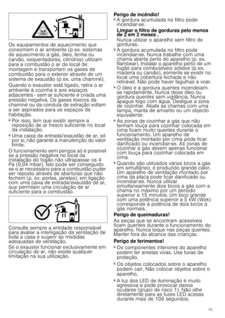15
Os equipamentos de aquecimento que
consomem o ar ambiente (p.ex. sistemas
de aquecimento a gás, óleo, lenha ou
carvão, esquentadores, cilindros) utilizam
para a combustão o ar do local de
montagem e transportam os gases de
combustão para o exterior através de um
sistema de exaustão (p.ex. uma chaminé).
Quando o exaustor está ligado, retira o ar
ambiente à cozinha e aos espaços
adjacentes - sem ar suficiente é criada uma
pressão negativa. Os gases tóxicos da
chaminé ou da conduta de extração voltam
a ser aspirados para os espaços de
habitação.
■ Por isso, tem que existir sempre a
reposição de ar fresco suficiente no local
da instalação.
■ Uma caixa de entrada/exaustão de ar, só
por si, não garante a manutenção do valor
limite.
O funcionamento sem perigos só é possível
se a pressão negativa no local da
instalação do fogão não ultrapassar os 4
Pa (0,04 mbar). Isto pode ser conseguido
se o ar necessário para a combustão puder
ser reposto através de aberturas que não
fechem (p. ex. portas, janelas), em ligação
com uma caixa de entrada/exaustão de ar,
que permitam uma circulação de ar
suficiente para a combustão.
Consulte sempre a entidade responsável
para avaliar a interligação da ventilação de
toda a casa e sugerir as medidas
adequadas de ventilação.
Se o exaustor funcionar exclusivamente em
circulação de ar, não existe qualquer
limitação na sua utilização.
Perigo de incêndio!
■ A gordura acumulada no filtro pode
incendiar-se.
Limpar o filtro de gorduras pelo menos
de 2 em 2 meses .
Nunca utilizar o aparelho sem filtro de
gorduras.
Perigo de incêndio!
■ A gordura acumulada no filtro pode
incendiar-se. Nunca trabalhe com uma
chama aberta perto do aparelho (p. ex.
flambear). Instalar o aparelho perto de um
fogão para combustíveis sólidos (p.ex.
madeira ou carvão), somente se existir no
local uma cobertura fechada e não
retirável. Não pode haver fagulhas a voar.
Perigo de incêndio!
■ O óleo e a gordura quentes incendeiam-
se rapidamente. Nunca deixe óleo ou
gordura quentes sem vigilância. Nunca
apague fogo com água. Desligue a zona
de cozinhar. Abafe as chamas com uma
tampa, manta de amianto ou um objecto
equivalente.
Perigo de incêndio!
■ As zonas de cozinhar a gás que não
tenham louça para cozinhar colocada em
cima ficam muito quentes durante o
funcionamento. Um aparelho de
ventilação montado por cima pode ficar
danificado ou incendiar-se. As zonas de
cozinhar a gás devem apenas funcionar
com louça para cozinhar colocada em
cima.
Perigo de incêndio!
■ Quando são utilizados vários bicos a gás
em simultâneo, é produzido grande calor.
Um aparelho de ventilação montado por
cima da placa pode ficar danificado ou
incendiar-se. Nunca utilizar
simultaneamente dois bicos a gás com a
chama no máximo por um período
superior a 15 minutos. Um bico grande
com uma potência superior a 5 kW (Wok)
corresponde à potência de dois bicos a
gás normais.
Perigo de queimaduras!
As peças que se encontram acessíveis
ficam quentes durante o funcionamento do
aparelho. Nunca toque nas peças quentes.
Manter fora do alcance das crianças.
Perigo de ferimentos!
■ Os componentes interiores do aparelho
podem ter arestas vivas. Use luvas de
proteção.
Perigo de ferimentos!
■ Os objetos colocados sobre o aparelho
podem cair. Não colocar objetos sobre o
aparelho.
Perigo de ferimentos!
■ A luz dos LED de iluminação é muito
agressiva e pode provocar danos
oculares (grupo de risco 1). Não olhe
diretamente para as luzes LED acesas
durante mais de 100 segundos.
 